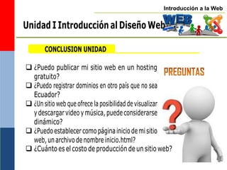 Introducción a la Web
CONCLUSION UNIDAD
 ¿Puedo publicar mi sitio web en un hosting
gratuito?
 ¿Puedo registrar dominios en otro país que no sea
Ecuador?
 ¿Un sitio web que ofrece la posibilidad de visualizar
ydescargarvideoymúsica,puedeconsiderarse
dinámico?
 ¿Puedoestablecercomopáginainiciodemisitio
web,unarchivodenombreinicio.html?
 ¿Cuánto es el costo de producción de un sitio web?
Unidad I Introducción al Diseño Web
 