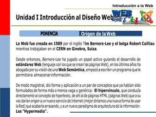 Introducción a la Web
Unidad I Introducción al Diseño Web
Origen de laWeb
La Web fue creada en 1989 por el inglés Tim Berners-Lee y el belga Robert Cailliau
mientras trabajaban en el CERN en Ginebra, Suiza.
Desde entonces, Berners-Lee ha jugado un papel activo guiando el desarrollo de
estándares Web (lenguaje con los que se crean las páginas Web), en los últimos años ha
abogadoporsuvisióndeunaWeb Semántica,empezóaescribirunprogramaquele
permitiera almacenarinformación.
De modo magistral, dio forma y aplicación a un par de conceptos que ya habían sido
formulados de forma más o menos vaga y genérica: El hipervínculo, que conducía
directamente al concepto de hipertexto, de ahí al de páginas HTML (páginas Web) que a su
vezdaríanorigenaunnuevoserviciodeInternet(mejordiríamosunanuevaformadeusar
laRed)queacabaríaarrasando,yaunnuevoparadigmadearquitecturadelainformación:
Los "Hypermedia".
P
PO
ON
NE
EN
NC
CIIA
A
 