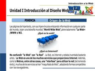 Introducción a la Web
Unidad I Introducción al Diseño Web
Origen de laWeb
Laspáginasdehipertexto,consushipervínculosenlazandoinformaciónencualquierparte
del mundo, tejen una telaraña mundial,"World Wide Web",abreviadamente "La Web«
;WWW o W3.
No confundir "la Web" con "la Red". La Red, es Internet y estaba inventada bastante
antes. La Web es uno de los muchos servicios que proporciona Internet. Además,
comolaWeb es, entre otras cosas, una "interfase" para utilizar la red (detremendo
éxito),muchosdelosserviciossehan"maquilladodeWeb",adoptandoformascompatibles
con losnavegadores.
P
PO
ON
NE
EN
NC
CIIA
A
 