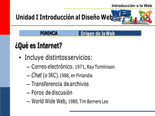 Introducción a la Web
Unidad I Introducción al Diseño Web
¿Qué es Internet?
Origen de laWeb
• Incluye distintosservicios:
– Correo electrónico. 1971,RayTomlinson
– Chat (o IRC).1988, en Finlandia
– Transferencia dearchivos
– Foros dediscusión
– World Wide Web, 1989, Tim Berners Lee
P
PO
ON
NE
EN
NC
CIIA
A
 