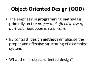 Object-Oriented Design (OOD)
• The emphasis in programming methods is
primarily on the proper and effective use of
particular language mechanisms.
• By contrast, design methods emphasize the
proper and effective structuring of a complex
system.
• What then is object-oriented design?
 