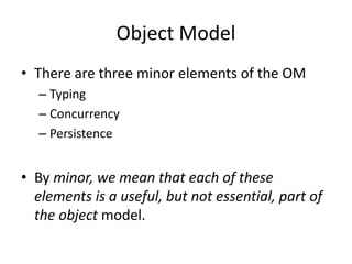 Object Model
• There are three minor elements of the OM
– Typing
– Concurrency
– Persistence
• By minor, we mean that each of these
elements is a useful, but not essential, part of
the object model.
 