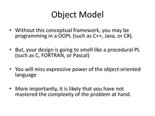 Object Model
• Without this conceptual framework, you may be
programming in a OOPL (such as C++, Java, or C#).
• But, your design is going to smell like a procedural PL
(such as C, FORTRAN, or Pascal)
• You will miss expressive power of the object-oriented
language
• More importantly, it is likely that you have not
mastered the complexity of the problem at hand.
 