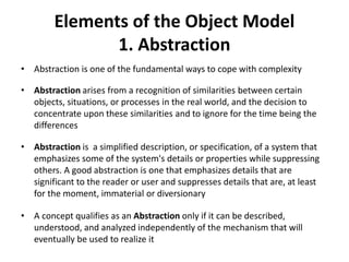 Elements of the Object Model
1. Abstraction
• Abstraction is one of the fundamental ways to cope with complexity
• Abstraction arises from a recognition of similarities between certain
objects, situations, or processes in the real world, and the decision to
concentrate upon these similarities and to ignore for the time being the
differences
• Abstraction is a simplified description, or specification, of a system that
emphasizes some of the system's details or properties while suppressing
others. A good abstraction is one that emphasizes details that are
significant to the reader or user and suppresses details that are, at least
for the moment, immaterial or diversionary
• A concept qualifies as an Abstraction only if it can be described,
understood, and analyzed independently of the mechanism that will
eventually be used to realize it
 