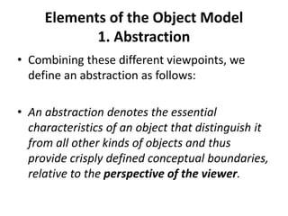 Elements of the Object Model
1. Abstraction
• Combining these different viewpoints, we
define an abstraction as follows:
• An abstraction denotes the essential
characteristics of an object that distinguish it
from all other kinds of objects and thus
provide crisply defined conceptual boundaries,
relative to the perspective of the viewer.
 