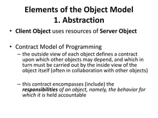 Elements of the Object Model
1. Abstraction
• Client Object uses resources of Server Object
• Contract Model of Programming
– the outside view of each object defines a contract
upon which other objects may depend, and which in
turn must be carried out by the inside view of the
object itself (often in collaboration with other objects)
– this contract encompasses (include) the
responsibilities of an object, namely, the behavior for
which it is held accountable
 