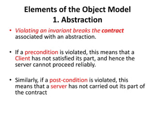 Elements of the Object Model
1. Abstraction
• Violating an invariant breaks the contract
associated with an abstraction.
• If a precondition is violated, this means that a
Client has not satisfied its part, and hence the
server cannot proceed reliably.
• Similarly, if a post-condition is violated, this
means that a server has not carried out its part of
the contract
 
