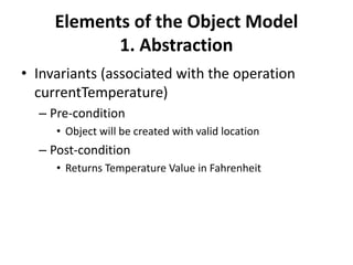 Elements of the Object Model
1. Abstraction
• Invariants (associated with the operation
currentTemperature)
– Pre-condition
• Object will be created with valid location
– Post-condition
• Returns Temperature Value in Fahrenheit
 