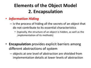 Elements of the Object Model
2. Encapsulation
• Information Hiding
– is the process of hiding all the secrets of an object that
do not contribute to its essential characteristics
• (typically, the structure of an object is hidden, as well as the
,implementation of its methods)
• Encapsulation provides explicit barriers among
different abstractions of system
– objects at one level of abstraction are shielded from
implementation details at lower levels of abstraction
 