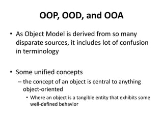OOP, OOD, and OOA
• As Object Model is derived from so many
disparate sources, it includes lot of confusion
in terminology
• Some unified concepts
– the concept of an object is central to anything
object-oriented
• Where an object is a tangible entity that exhibits some
well-defined behavior
 