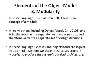 Elements of the Object Model
3. Modularity
• In some languages, such as Smalltalk, there is no
concept of a module
• In many others, including Object Pascal, C++, CLOS, and
Ada, the module is a separate language construct, and
therefore warrants a separate set of design decisions.
• In these languages, classes and objects form the logical
structure of a system; we place these abstractions in
modules to produce the system's physical architecture.
 