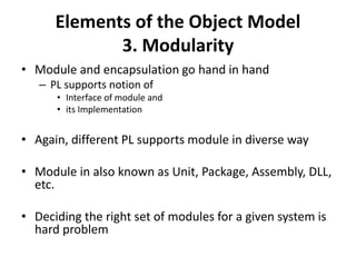 Elements of the Object Model
3. Modularity
• Module and encapsulation go hand in hand
– PL supports notion of
• Interface of module and
• its Implementation
• Again, different PL supports module in diverse way
• Module in also known as Unit, Package, Assembly, DLL,
etc.
• Deciding the right set of modules for a given system is
hard problem
 