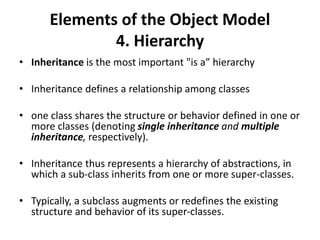 Elements of the Object Model
4. Hierarchy
• Inheritance is the most important "is a” hierarchy
• Inheritance defines a relationship among classes
• one class shares the structure or behavior defined in one or
more classes (denoting single inheritance and multiple
inheritance, respectively).
• Inheritance thus represents a hierarchy of abstractions, in
which a sub-class inherits from one or more super-classes.
• Typically, a subclass augments or redefines the existing
structure and behavior of its super-classes.
 