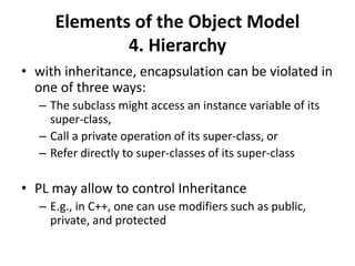 Elements of the Object Model
4. Hierarchy
• with inheritance, encapsulation can be violated in
one of three ways:
– The subclass might access an instance variable of its
super-class,
– Call a private operation of its super-class, or
– Refer directly to super-classes of its super-class
• PL may allow to control Inheritance
– E.g., in C++, one can use modifiers such as public,
private, and protected
 