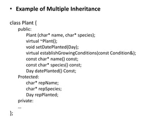 • Example of Multiple Inheritance
class Plant {
public:
Plant (char* name, char* species);
virtual ~Plant();
void setDatePlanted(Day);
virtual establishGrowingConditions(const Condition&);
const char* name() const;
const char* species() const;
Day datePlanted() Const;
Protected:
char* repName;
char* repSpecies;
Day repPlanted;
private:
…
};
 