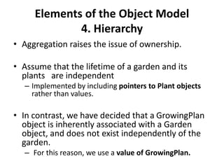 Elements of the Object Model
4. Hierarchy
• Aggregation raises the issue of ownership.
• Assume that the lifetime of a garden and its
plants are independent
– Implemented by including pointers to Plant objects
rather than values.
• In contrast, we have decided that a GrowingPlan
object is inherently associated with a Garden
object, and does not exist independently of the
garden.
– For this reason, we use a value of GrowingPlan.
 