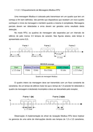 1.1.5.1.1 Enquadramento de Mensagens Modbus RTU
Uma mensagem Modbus é colocada pelo transmissor em um quadro que tem um
começo e fim bem definidos. Isto permite que dispositivos que recebam um novo quadro
conheçam o início da mensagem e também quando a mesma é completada. Mensagens
parciais devem ser detectadas e erros devem ser gerados como resultado desta
detecção.
No modo RTU, os quadros de mensagem são separados por um intervalo de
silêncio de pelo menos 3.5 tempos de caracter. Nas figuras abaixo, este tempo é
apresentado como t3,5.
Quadro de mensagem Modbus
O quadro inteiro da mensagem deve ser transmitido com um fluxo constante de
caracteres. Se um tempo de silêncio maior do que o tempo de 1,5 caracter for detectado o
quadro da mensagem é declarado incompleto e deve ser descartado pelo receptor.
Observação: A implementação do driver de recepção Modbus RTU deve implicar
na gerencia de uma série de interrupções devido aos tempos de 1,5 e 3,5 caracteres.
 