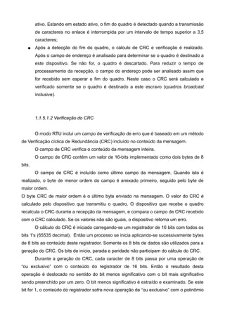 ativo. Estando em estado ativo, o fim do quadro é detectado quando a transmissão
de caracteres no enlace é interrompida por um intervalo de tempo superior a 3,5
caracteres;
 Após a detecção do fim do quadro, o cálculo de CRC e verificação é realizado.
Após o campo de endereço é analisado para determinar se o quadro é destinado a
este dispositivo. Se não for, o quadro é descartado. Para reduzir o tempo de
processamento da recepção, o campo do endereço pode ser analisado assim que
for recebido sem esperar o fim do quadro. Neste caso o CRC será calculado e
verificado somente se o quadro é destinado a este escravo (quadros broadcast
inclusive).
1.1.5.1.2 Verificação do CRC
O modo RTU inclui um campo de verificação de erro que é baseado em um método
de Verificação cíclica de Redundância (CRC) incluído no conteúdo da mensagem.
O campo de CRC verifica o conteúdo da mensagem inteira.
O campo de CRC contém um valor de 16-bits implementado como dois bytes de 8
bits.
O campo de CRC é incluído como último campo da mensagem. Quando isto é
realizado, o byte de menor ordem do campo é anexado primeiro, seguido pelo byte de
maior ordem.
O byte CRC de maior ordem é o último byte enviado na mensagem. O valor do CRC é
calculado pelo dispositivo que transmitiu o quadro. O dispositivo que recebe o quadro
recalcula o CRC durante a recepção da mensagem, e compara o campo de CRC recebido
com o CRC calculado. Se os valores não são iguais, o dispositivo retorna um erro.
O cálculo do CRC é iniciado carregando-se um registrador de 16 bits com todos os
bits 1's (65535 decimal). Então um processo se inicia aplicando-se sucessivamente bytes
de 8 bits ao conteúdo deste registrador. Somente os 8 bits de dados são utilizados para a
geração do CRC. Os bits de início, parada e paridade não participam do cálculo do CRC.
Durante a geração do CRC, cada caracter de 8 bits passa por uma operação de
“ou exclusivo” com o conteúdo do registrador de 16 bits. Então o resultado desta
operação é deslocado no sentido do bit menos significativo com o bit mais significativo
sendo preenchido por um zero. O bit menos significativo é extraído e examinado. Se este
bit for 1, o conteúdo do registrador sofre nova operação de “ou exclusivo” com o polinômio
 