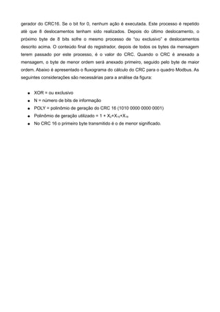 gerador do CRC16. Se o bit for 0, nenhum ação é executada. Este processo é repetido
até que 8 deslocamentos tenham sido realizados. Depois do último deslocamento, o
próximo byte de 8 bits sofre o mesmo processo de “ou exclusivo” e deslocamentos
descrito acima. O conteúdo final do registrador, depois de todos os bytes da mensagem
terem passado por este processo, é o valor do CRC. Quando o CRC é anexado a
mensagem, o byte de menor ordem será anexado primeiro, seguido pelo byte de maior
ordem. Abaixo é apresentado o fluxograma do cálculo do CRC para o quadro Modbus. As
seguintes considerações são necessárias para a análise da figura:
● XOR = ou exclusivo
● N = número de bits de informação
● POLY = polinômio de geração do CRC 16 (1010 0000 0000 0001)
● Polinômio de geração utilizado = 1 + X2+X15+X16
● No CRC 16 o primeiro byte transmitido é o de menor significado.
 