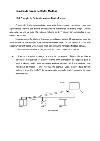 Camada de Enlace de Dados Modbus
1.1.1 Princípio do Protocolo Modbus Mestre-Escravo
O protocolo Modbus operando em linha serial é um protocolo mestre-escravos. Isso
significa que somente um mestre é conectado ao barramento ao mesmo tempo. Quanto
aos escravos, um ou mais nós (número máximo de 247) podem ser conectados a este
mesmo barramento.
Uma comunicação Modbus é sempre iniciada pelo mestre. O nó escravo nunca irá
transmitir dados sem receber uma requisição do nó mestre. Os nós escravos nunca irão
se comunicar entre eles. O nó mestre inicia somente uma transação Modbus por vez.
O nó mestre emite uma requisição para um nó escravo em dois modos:
 Unicast – o mestre endereça a somente um escravo. Depois de receber e
processar a requisição, o escravo retorna uma mensagem de resposta para o
mestre. Neste modo, uma transação Modbus consiste de 2 mensagens: uma
requisição do mestre e uma resposta do escravo. Cada escravo deve ter um
endereço único (de 1 a 247) de forma a poder ser endereçado independentemente
de outros nós.
Modo Unicast
 