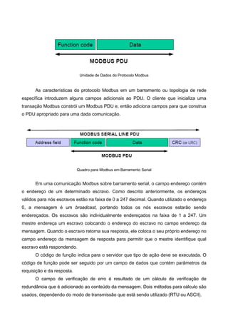 Unidade de Dados do Protocolo Modbus
As características do protocolo Modbus em um barramento ou topologia de rede
específica introduzem alguns campos adicionais ao PDU. O cliente que inicializa uma
transação Modbus constrói um Modbus PDU e, então adiciona campos para que construa
o PDU apropriado para uma dada comunicação.
Quadro para Modbus em Barramento Serial
Em uma comunicação Modbus sobre barramento serial, o campo endereço contém
o endereço de um determinado escravo. Como descrito anteriormente, os endereços
válidos para nós escravos estão na faixa de 0 a 247 decimal. Quando utilizado o endereço
0, a mensagem é um broadcast, portando todos os nós escravos estarão sendo
endereçados. Os escravos são individualmente endereçados na faixa de 1 a 247. Um
mestre endereça um escravo colocando o endereço do escravo no campo endereço da
mensagem. Quando o escravo retorna sua resposta, ele coloca o seu próprio endereço no
campo endereço da mensagem de resposta para permitir que o mestre identifique qual
escravo está respondendo.
O código de função indica para o servidor que tipo de ação deve se executada. O
código de função pode ser seguido por um campo de dados que contém parâmetros da
requisição e da resposta.
O campo de verificação de erro é resultado de um cálculo de verificação de
redundância que é adicionado ao conteúdo da mensagem. Dois métodos para cálculo são
usados, dependendo do modo de transmissão que está sendo utilizado (RTU ou ASCII).
 