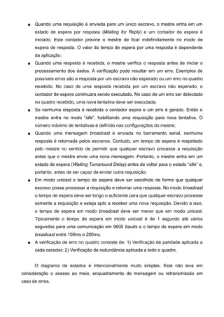  Quando uma requisição é enviada para um único escravo, o mestre entra em um
estado de espera por resposta (Waiting for Reply) e um contador de espera é
iniciado. Este contador previne o mestre de ficar indefinidamente no modo de
espera de resposta. O valor do tempo de espera por uma resposta é dependente
da aplicação;
 Quando uma resposta é recebida, o mestre verifica o resposta antes de iniciar o
processamento dos dados. A verificação pode resultar em um erro. Exemplos de
possíveis erros são a resposta por um escravo não esperado ou um erro no quadro
recebido. No caso de uma resposta recebida por um escravo não esperado, o
contador de espera continuara sendo executado. No caso de um erro ser detectado
no quadro recebido, uma nova tentativa deve ser executada;
 Se nenhuma resposta é recebida o contador expira e um erro é gerado. Então o
mestre entra no modo “idle”, habilitando uma requisição para nova tentativa. O
número máximo de tentativas é definido nas configurações do mestre;
 Quando uma mensagem broadcast é enviada no barramento serial, nenhuma
resposta é retornada pelos escravos. Contudo, um tempo de espera é respeitado
pelo mestre no sentido de permitir que qualquer escravo processe a requisição
antes que o mestre envie uma nova mensagem. Portanto, o mestre entra em um
estado de espera (Waiting Turnaround Delay) antes de voltar para o estado “idle” e,
portanto, antes de ser capaz de enviar outra requisição;
 Em modo unicast o tempo de espera deve ser escolhido de forma que qualquer
escravo possa processar a requisição e retornar uma resposta. No modo broadcast
o tempo de espera deve ser longo o suficiente para que qualquer escravo processe
somente a requisição e esteja apto a receber uma nova requisição. Devido a isso,
o tempo de espera em modo broadcast deve ser menor que em modo unicast.
Tipicamente o tempo de espera em modo unicast é de 1 segundo até vários
segundos para uma comunicação em 9600 bauds e o tempo de espera em modo
broadcast entre 100ms e 200ms.
 A verificação de erro no quadro consiste de: 1) Verificação de paridade aplicada a
cada caracter; 2) Verificação de redundância aplicada a todo o quadro.
O diagrama de estados é intencionalmente muito simples. Este não leva em
consideração o acesso ao meio, enquadramento de mensagem ou retransmissão em
caso de erros.
 