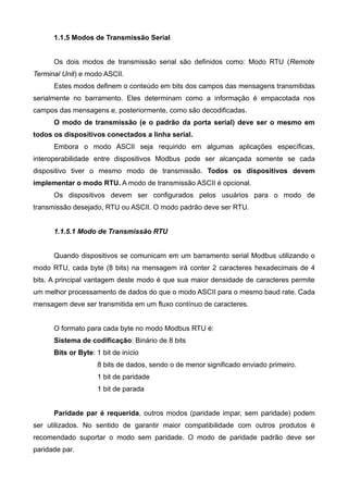1.1.5 Modos de Transmissão Serial
Os dois modos de transmissão serial são definidos como: Modo RTU (Remote
Terminal Unit) e modo ASCII.
Estes modos definem o conteúdo em bits dos campos das mensagens transmitidas
serialmente no barramento. Eles determinam como a informação é empacotada nos
campos das mensagens e, posteriormente, como são decodificadas.
O modo de transmissão (e o padrão da porta serial) deve ser o mesmo em
todos os dispositivos conectados a linha serial.
Embora o modo ASCII seja requirido em algumas aplicações específicas,
interoperabilidade entre dispositivos Modbus pode ser alcançada somente se cada
dispositivo tiver o mesmo modo de transmissão. Todos os dispositivos devem
implementar o modo RTU. A modo de transmissão ASCII é opcional.
Os dispositivos devem ser configurados pelos usuários para o modo de
transmissão desejado, RTU ou ASCII. O modo padrão deve ser RTU.
1.1.5.1 Modo de Transmissão RTU
Quando dispositivos se comunicam em um barramento serial Modbus utilizando o
modo RTU, cada byte (8 bits) na mensagem irá conter 2 caracteres hexadecimais de 4
bits. A principal vantagem deste modo é que sua maior densidade de caracteres permite
um melhor processamento de dados do que o modo ASCII para o mesmo baud rate. Cada
mensagem deve ser transmitida em um fluxo contínuo de caracteres.
O formato para cada byte no modo Modbus RTU é:
Sistema de codificação: Binário de 8 bits
Bits or Byte: 1 bit de início
8 bits de dados, sendo o de menor significado enviado primeiro.
1 bit de paridade
1 bit de parada
Paridade par é requerida, outros modos (paridade impar, sem paridade) podem
ser utilizados. No sentido de garantir maior compatibilidade com outros produtos é
recomendado suportar o modo sem paridade. O modo de paridade padrão deve ser
paridade par.
 