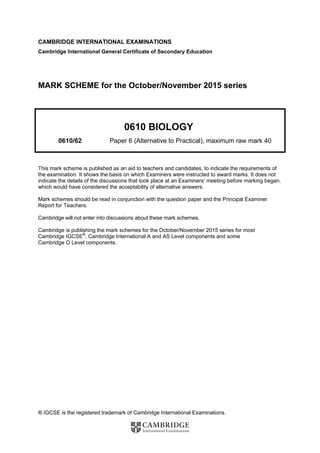 ® IGCSE is the registered trademark of Cambridge International Examinations.
CAMBRIDGE INTERNATIONAL EXAMINATIONS
Cambridge International General Certificate of Secondary Education
MARK SCHEME for the October/November 2015 series
0610 BIOLOGY
0610/62 Paper 6 (Alternative to Practical), maximum raw mark 40
This mark scheme is published as an aid to teachers and candidates, to indicate the requirements of
the examination. It shows the basis on which Examiners were instructed to award marks. It does not
indicate the details of the discussions that took place at an Examiners’ meeting before marking began,
which would have considered the acceptability of alternative answers.
Mark schemes should be read in conjunction with the question paper and the Principal Examiner
Report for Teachers.
Cambridge will not enter into discussions about these mark schemes.
Cambridge is publishing the mark schemes for the October/November 2015 series for most
Cambridge IGCSE®
, Cambridge International A and AS Level components and some
Cambridge O Level components.
 