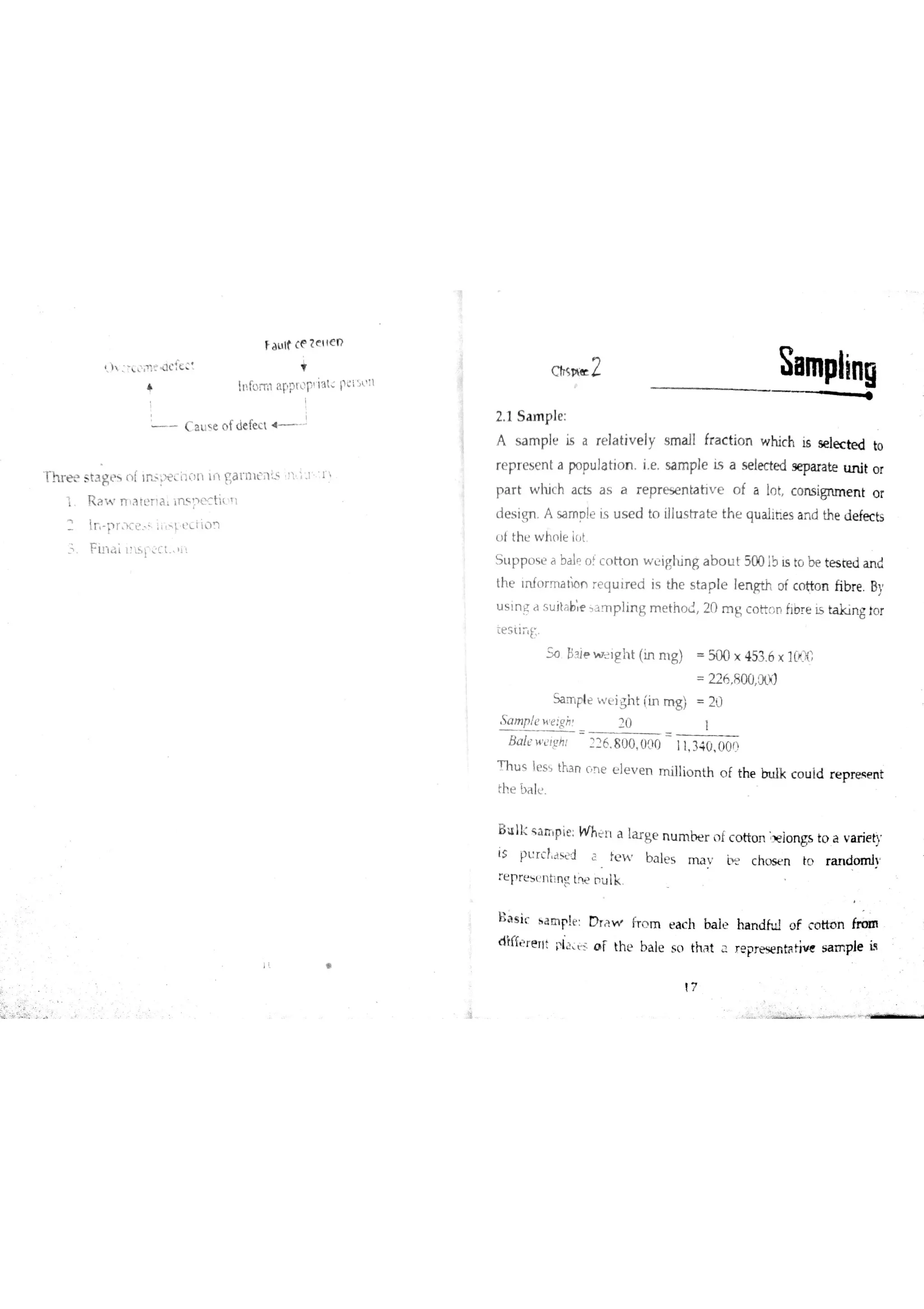 f a u lt (e t ttc D
ł !n fo iT il a PPr P ia t pe iL ' "
L C a u e o fde fe c t 4
T h r H s ia ge s n í ]mį 3cix3【1 lil ga t m e n s U 1 l :ı
1 R a w n a rc Ħ a tm Į e c ti
F in a l ıtīspct 1
i a
L IT1
2 1 S a m p le
A s a m ple is a re la tiv e ly s m a ll fr a c tio n w hic h is se læ te d to
re p r e s e n t a po pu la tio n i e sa m ple Ĺs a s e le c te d se pa ra te u n it o r
p a r t w h ic h a c ts a s a r e p r e se n ta tiv e o f a In t c o n s ign m e n t o r
d e s ign A sa m o le is u s e d to illu s tr a te th e qu a İih e s a n d th e d e fe c ts
u t th e w h ( le in t
S tıp p o e a ba l? o fc o tio n wighing a b o u t 500 ib is to be te s te d a n d
th e tn fo r m a th n r e q u ir e d i5 th e s ta p le le n gth o f c o tto n ĥ b r e Bv
u s in e d s u ìt b e s a T p lin g m e th o d 20 m g c o tto n ħo r e Į s ta k in g to r
te s ti Ë
S o el ie i rg h t (ın m g) 500 × 453 6 × 11#
Sa rr ple w igh t (in m g ) 2i)
S a m p le e įg>: rj
B d t g ilï 6 8 0 0 0 10 11 34 0 0 0 0
T h u s le s tha n ū s e e le v e n m illio n th o f the in ıtk c o u İd r e p re s e n t
th e bAl
B u ı1c s a rr p ie : W h t 1 a la r g e n u m r n f c o tto n
:
)e io n gs to a v a r ie ty
is P L r c fj w J ï }e w b a le s m a v c h o s n l0 ra n d o m h
:e p r e s e n t n g tw o u lk
B a s iť a m ple D r Ĝ w fr o m e a c h ba le ha n d fu l o f c o tto n frm
d tífe r e T1t pi s o r th e b a le 5 o tha t a r e pr e se n ta tiv e s a m p le i3
17
 