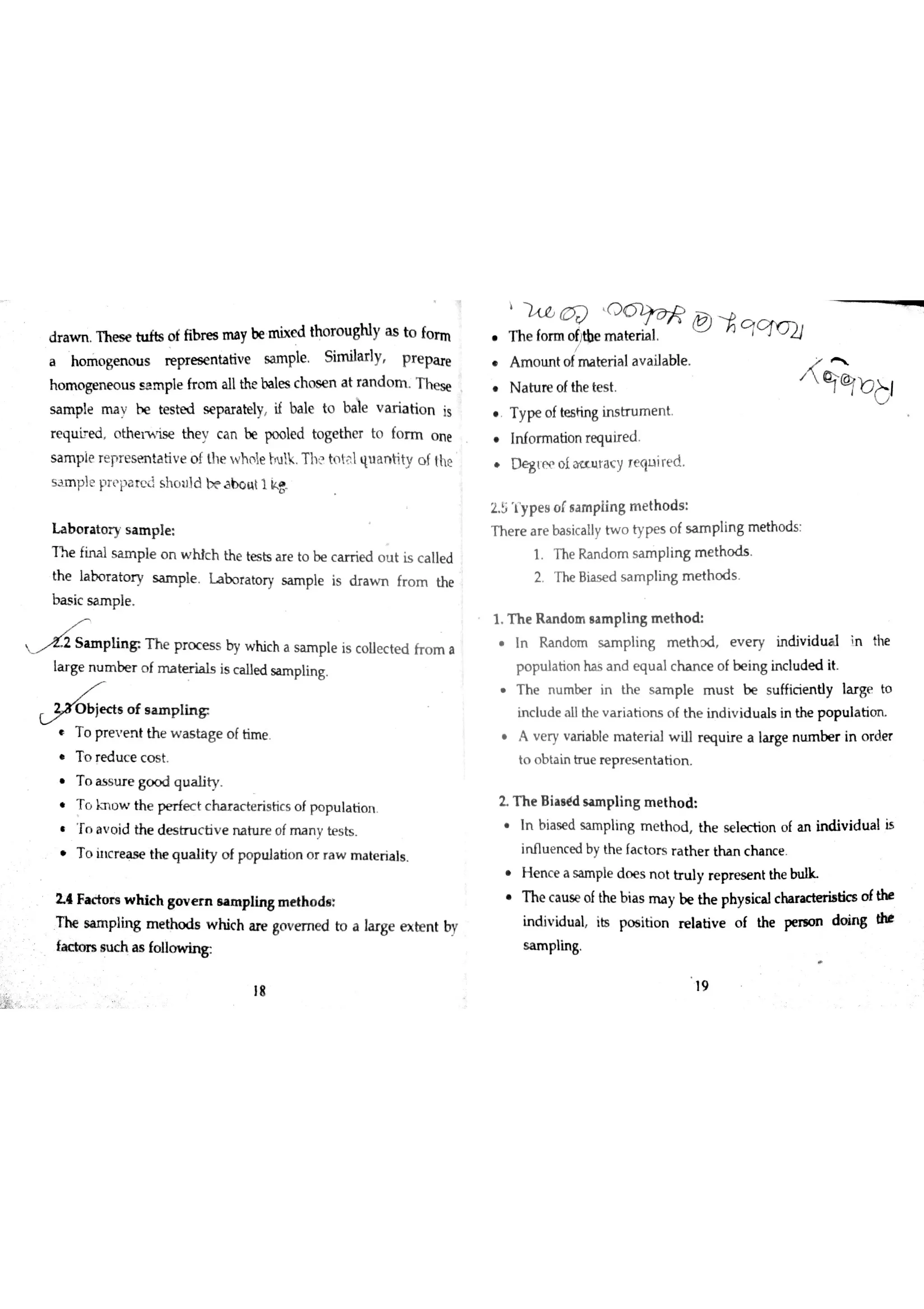 ? a w n T h e s e o f fib r es m a y be m ix e d tho r o u gN y a s to fo r m
a ho m o ge n o u s æ p r e s e n ta tiv e s a m ple S im ila rly p r e pa re
h o m o ge n e o u s s a m ple fr o m a llthe ba les c h o s e n a t ra n d o m T h e se
s a m p le m a v b e te s ted s e pa r a te ly if ba ıe to b ile v a r ia tio n is
r e q u i e d o th e ıw is e the c a n be po o le d to ge th e r to fo r m o n e
s a m p le r e pr e s e n ta tiv e o f th e w h o le ţru k T h toţ l qu a n tity o f ltte
s m p le p r p a r e d s h o u ld b e a u t 1 k 8
ıa b o r a to r y s a n ıp ıe
T he fin a l s a m p le o n w h ic h th e te s ts a r e to be c e d o u t is c a lle d
th e la bo r a to r y s a m pıe L a b o ra to r y s a m ple is d r a w n fr o m the
b a s ic s a m p le
L p ıin g T h e p r o c e s s by w hic h a s a m p le is c o lle c te d fro m a
la r ge n u m be r o f m a te r ia ls is c a lle d sa m p lin g
, o f tim e
o red uc e co s t .
o as s u r e go o d qu a ıity.
T o o w th e p e r fe c t c h a r a c te r is tic s o f p o p u la tio n
T n a v o id the d e s tr u c tiv e n a tu r e o f m a n y te s ts
T o h ıc re a s e the q u a lity o f po pu la tio n o r r a w m a te ria ls
2 4 Fa c to r s w h ic h Bovern e a m p lin 吕m e th o ds
T h e sa m p łin g m e tho d s w hic h a re governed to a 】a r ge e x te n t by
fa c to rs s u c h a s fo lio w in &
h e for m oñ tbe'
,
o rm o
ĺttbe m a te r ia l
m o u n t of ma t er i al av a i lab ıe.
N a tu r e o fthe te s t
y p e of tffiting ins t ru m e n t .
In fo rm a tio n re qu ir e d
D g tp p o la u r a r y re qu ire d
2 5  y p e s o f s a m p lin g m e th o d s
T h e r e a r e ba s ic a ıly tw o ty pe s o f s a m p lin g m e th o d s
1 T he R a n d o m sa m p lin g m e th o d s
2 T he B ia s e d s a m p lin g m e th o d s
1 T h e R a n do m s a m p lin s m e th o d
In R a n do m s a m p lin g m e th r d e v e r y in div id u a l in the
p o pu la tio n ha s a n d e q u a ıc h a n c e o f be in g in c lu d e d it
h e n u m b er i n t he s a m p l e m u s t b e s u f fici en d y ıar g e t o
in c lu d e a llth e v a r ia tio n s o f th e in d iv id u a ls in the p o p u la tim
A v e ry v a r ia ble m a te r ia l w ill r e a u ir e a ıa rge n u m b e r in o rd e r
to o b ta in tr u e r e p r e s e n ta tio n
L T h e B ia a ￠d s a m p lin g m e th o d
n bias e d sa m p ling me t ho d , he s e l ec t ion of an ind i vi du a l is
in flu e n c e d b y th e fa c to r s r a th e r th a n c h a n c e
e n c e a sam p le do e s no t tnd y rep re s e n t the
h e ca u s e of the bi as rıray be the ph ysi ca l ch ar ac t er i at ics of the
in d iv id u a l its po s itio n r e la tiv e o f the pe n o n d o in 吕 t
s a m plin g
19
Ąccnı
,
bj
 