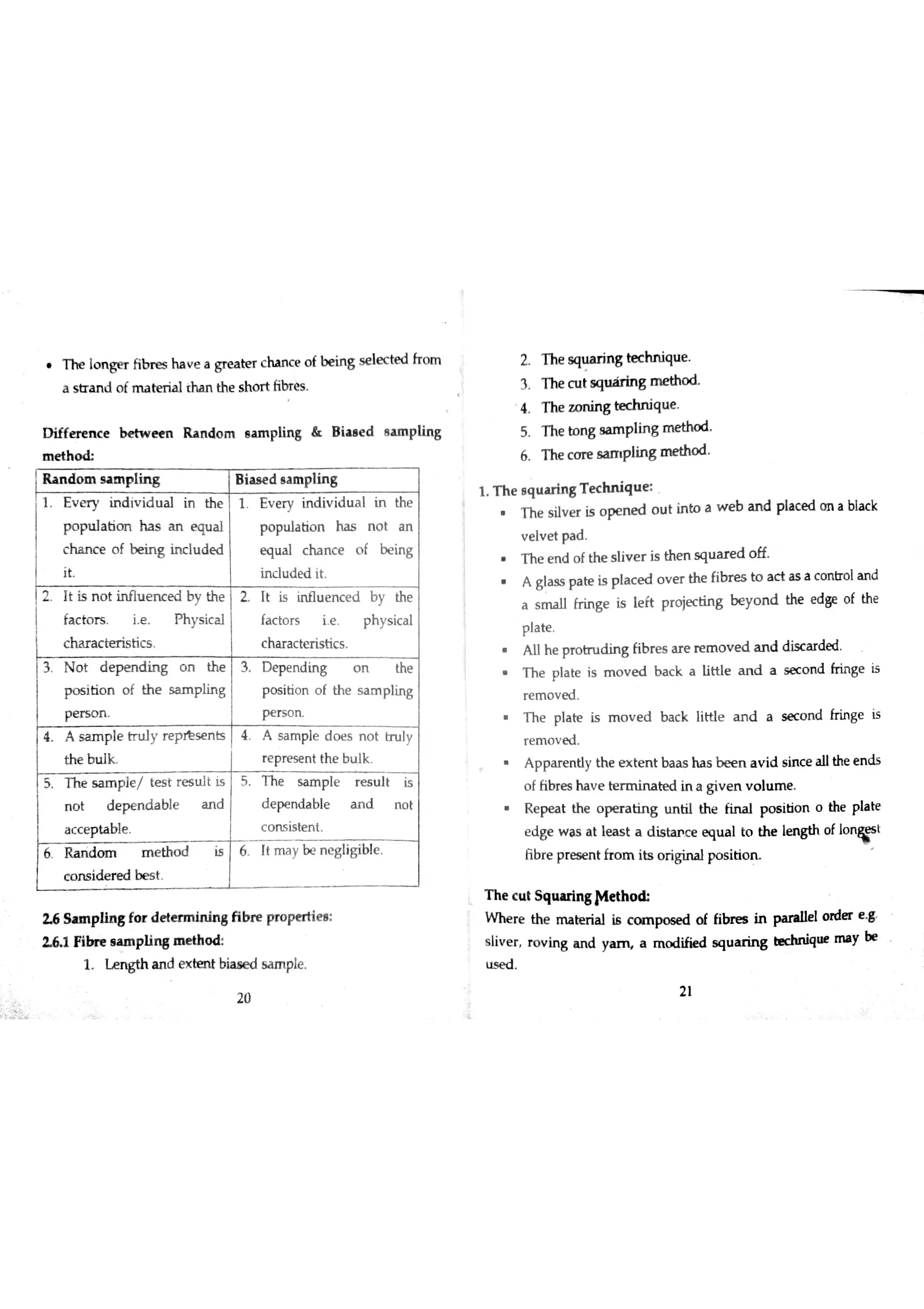 h e lon g e r fibr e s hav e a gre a t er ch an c e of bei ng se l ec t ed fro m
a s tr a n d o fm a te r ia l tha n the s ho r t ńbr e s
D iffe r e n c e b e tw e e n R a n d o m e a ın p lin g & B ia a e d a a m p lin g
m e t h
R a n đo m s a m p lin g W d s a m p lin g
1 E v e r y in d iv id u a l in the 1 E v e r y in d iv id u a l in th e
p o p u la tio n h a s a n e qu a l p o p u la tio n ha s n o t a n
c ha n c e o f b e in g in c lu d e d e q u a l c ha n c e o f b e in g
it In c lu d e d it
2 6 S a m p lin g fo r d e te r m in in g fib r e pr o p e r tie ı
1 F ib re a a m p lin s ın e th o d
1 N g t h a n d e x te n t bia ıe d s a m ple
2 T he squ a r in g te c h n iqu e
3 T he c u t sq u M n g m e tho d
4 T he z o n in g te c h n iq u e
5 T he to n g s a m p lin g m e tho d
6 T h e c o r e m p lin g o d
1 T h e e q u a r ln g T e c h n iq u e
T h e s ilv e r is o pe n e d o u t in to a w e b a n d p la c e d o n a b la c k
v e lv e t p a d
T h e e n d o f th e s liv e r is th e n s q u a r e d o ff
A g ja s s pa te is p la c e d o v e r th e fib r e s to a c t a s a c o n tro la n d
a s m a ll fr in ge is le ft p r o je c tin g b e y o n d the e d ge o f th e
p la te
A u h e p r o tn ıd in g fib r e s a r e r e m o v e d a n d d is c a r de d
T h e p ıa te is m o v e d b a c k a liH le a n d a se c o n d fr in ge is
r e m o v e d
T h e p la te is m o v e d b a c k little a n d a s e c o n d fr in ge is
r e m o v e d
A p pa r e n tly th e e x te n t ba a s ha s b e e n a v id s in c e a llthe e n ds
o f ń br e s ha v e t e d in a giv e n v o lu m e
R e  t th e o p e r a tin g tın tiıth e p o s itio n o th e pla te
e d ge w a s a t le a s t a d is m c e e {łu a l to th e le n gth o f 1o " s t
ĥ br e p re s e n t fr o m its o r igin a lp o s itio n
T h e c u t S q u u in g M e th ?
W ħe r e th e m a te r ia l is c m po se d o f fibres in p a ra lle l o r de r e g
v e r r o v in g a n d y m a m o d ifie d sq u a r in g te c hn iq u e m a y be
æ e d
哆 2 1
20
 