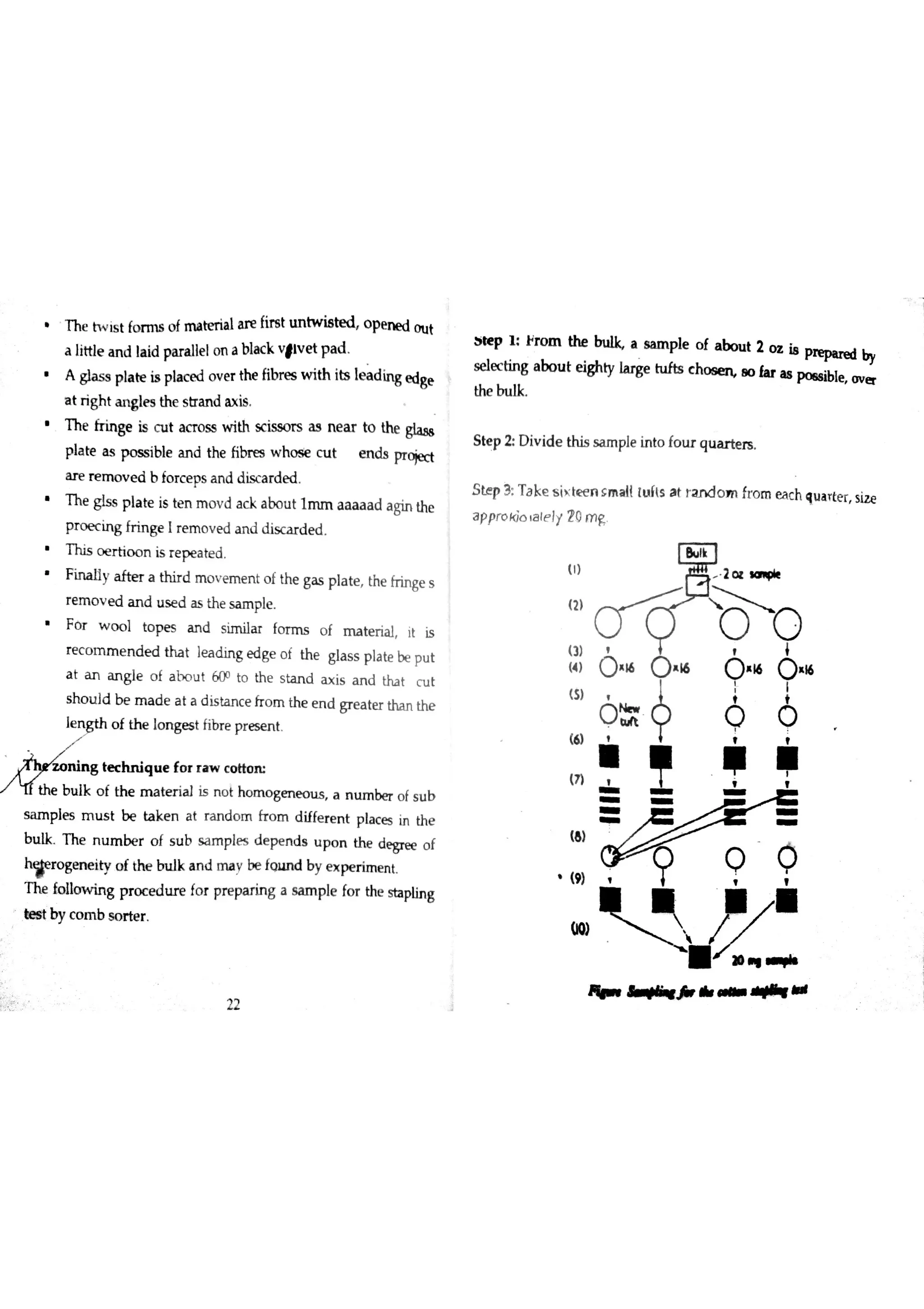 T he N is t fo r m s o f m a te ria la re fire t m tw is te d o pe n e d o u t
a little a n d la id pa ra lłe lo n a bla c k v ￠lv e t p a d
gl as s pl at e is pl ac e d ov e r the fibr es wi th its ıea d i ng ed ge
a t r igh t a n g læ the s tra n d ? is
T h e fr in ge is c u t a cT o ss w ith sc iss o rs a s n e a r to the gla ss
p la te a s p o s s ible a n d the fibre s w h o s ie c u t e n ds pr o je đ
a re r e m o v e d b fo r c e ps a n d d is c a rd e d
h e gļ ss pl at e is ten mo v d ac k ab ou t lmm aa a a a d ag in the
p r o e c in g fr in ge I r e m o v e d a n d disc a r d e d
T h is o e r tio o n is r e p e a te d
F in a lly a fte r a th ir d m o v e m e n t o f th e ga s p la te the fr in ge s
r e m o v e d a n d u s e d a s th e s a m ple
F o r w o o l to p e s a n d s im iıa r fo r m s o f m a te ria l it is
r e c o m m e n d e d tha t le a d in g e d ge o f th e gıa s s p la te be p u t
a t a n a n g le o f a h o u t 60o to th e s ta n d ? is a n d tha t c u t
s h o u ld b e m a d e a t a d is ta n c e fr o m th e e n d gr e a te r tha n th e
le  o f th e Įo n ge s t fibr e p r e se n t
j L
m ￠
B û i i l i w w l ą u e fo r r a w c o tto n
/ th e b u ık o f th e m a te r ia l is n o t h o m o g e n e o u s a n u m be r o f s u b
s a m p le s m u s t b e ta k e n a t ra n d o m fr o m d iffe r e n t p la c e s in th e
b u lk T h e n u m be r o f s u b s a m p le s d e pe n d s u p o n th e d e gr æ o f
h
#e r o ge n e ity o f th e b u lk a n d m a y be fg u n d by e x pe r im e n t
T h e fo lıo w in g p r o c e d tu e fo r pre pa rin g a sa m ple fo r the s ta plin g
est by co m b so r t er .
aiıe p l ł
se le c tin g
the bu lk
S te p 2 D iv id e th is s a m ple in to fo tu q u a r te rs
S te p 3 T a ke s ix te e n s m a ll ıu ĺ ls a t ra n d o m fro m b tc h qu a rte r siz e
a D
22
+
r o m the W a s a m p le o f a bo u t 2 o 4 i8 pre p ır e d by
a bo u t e ighy la rg e tu fts c h w 8 o la r a s p o es ible o v er
 