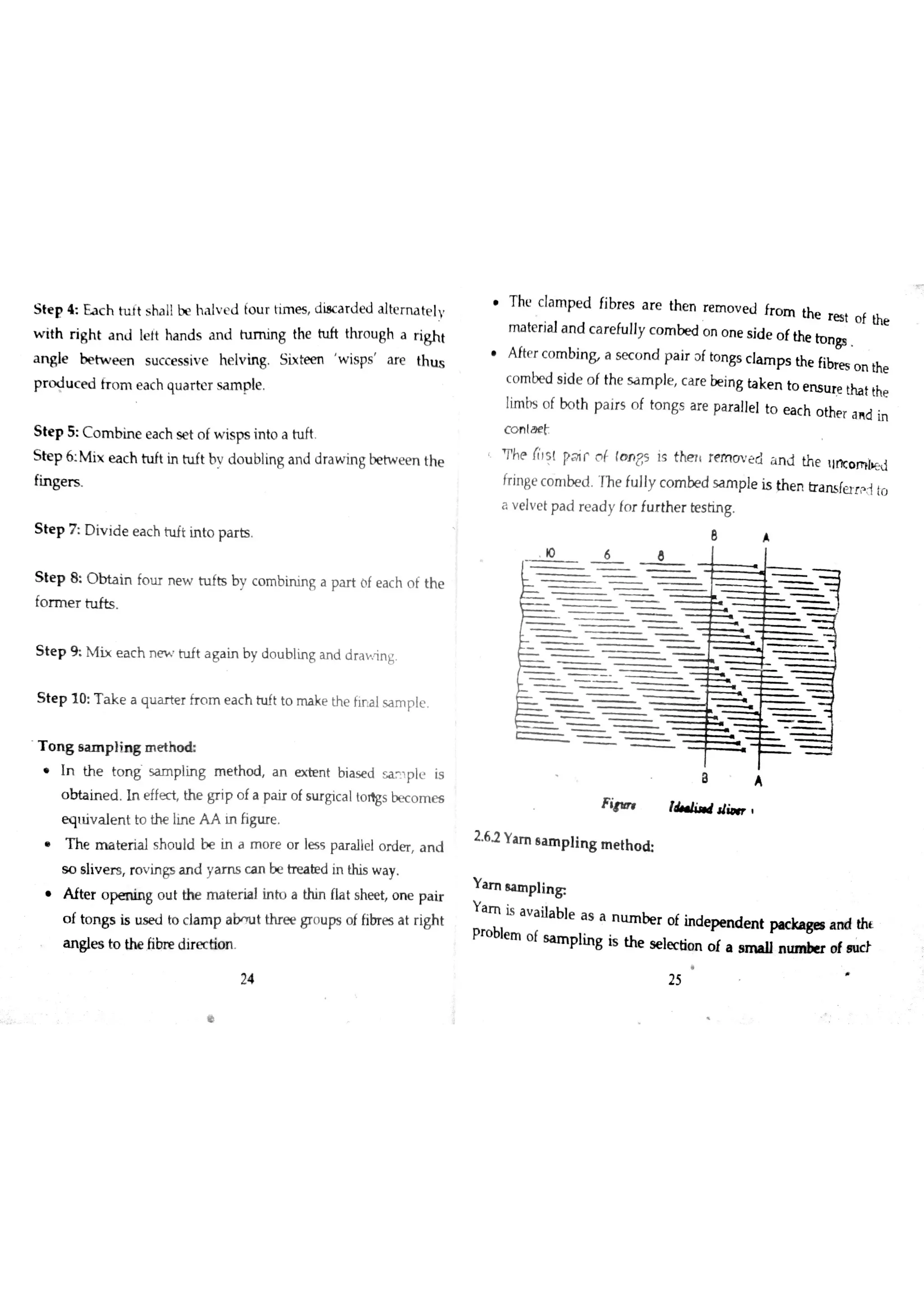 S te p 4 Ea c h tu Jt s ha ll b e ha lv e d fo u r tim e s d iac a r d e d alternatelv
w ith r igh t a n J le ft ha n d s a n d turning the tu ft thr o u gh a r ig h t
a n gle b e tw e e n s u c c e ss iv e he lv in g Six te m w is ps a re th u s
p r o d u c e d fr o m e a c h qu a r te r s a m p le
S te p 5 C o m b in e e a c h se t o f w is ps in to a tu ft
S te p 6 M ix e a c h tu ft in h ıft bv d o u blin g a n d d ra w in g be tw e e n the
fin ge r s
S te p 7 D iv id e e a c h h ıft in to pa r ts
S te p 8 0 b ta in fo u r n e w tu fts by c o m b in in g a pa r t ( f e a c h o f th e
fo r m e r h ıfts
S te p 9 M ix e a c h n m tu ft a g a in b y d o u b lĹn g a n d drahng
S te p 1 0 T a k e a q u a r te r fr o m e a c h h ıft to m a ke the fir a lsa m p le
T o n g s a m p ıin g m e th o d
In th e to n g s a m p lin g m e th o d a n e x te n t b ia s e d m !pl is
o b ta in e d ın e ffe ct th e g r ip o f a p a ir o f s u r gic a l t o s be c o m e s
e «łu iv a le n t to th e lin e A A in ĥ g u r e
h e m a t er ial sh o u l d be i n a m o r e o r l es s p ar a ılel or d er , n d
s o s ıiv e r s ro v in gs a n d ya m s c a n be tre a r d in this w a y
f ter op en i ng ou t the ma t er i al inh » a t hin flat sh ee t , n e p a i r
o f to n g s is u s e d to c la m p a t th r e e gro u ps o f fibre s a t r igh t
a n gıe s to the fibr e d ir e c tio n
h e c l am p ed fibres a r e t hen r e m o v e d fro m t he r e s t o f the
m a te r ia la n d c a re fu lly c o m be d o n o n e s id e o f the lo n gs
f ter co m b i nB a sæo n d pa i r ?f ton g s cl am p s the fibres on the
c o m be d s id e o f th e s a m p le c m e be in g ta k e n to e n s u re tha t the
Įim bs o f bo th p a ir s o f to n gs a re pa r a lle l to e a c h o the r a n d in
con lae
Ph(? ńIs l pa ir o ( to n ?s is the ri re m m e cl a n d th e liĦc o m i}e d
fr in ge c o m be d Iĥ e fu lly c o m be d s a m p le is th e n tr a n s fe r r p 1 io
a v e lv e t p a d r e a d y fo r fu r th e r te s tin g
F i￠ım ı& ıl i łłi* ır
2 62 Y u n s a m p lin g m e t h o
Y a m s a m p lin g
Y a m is a v a ila b le a s a m ım be r o f in d e p e n d e n t p« c ka ge ıa n d tht
Pr o ble m o f s a m p lin g is the s e le c tio n o f a a m a n n u «n b er o f n 】ù
24 25
 