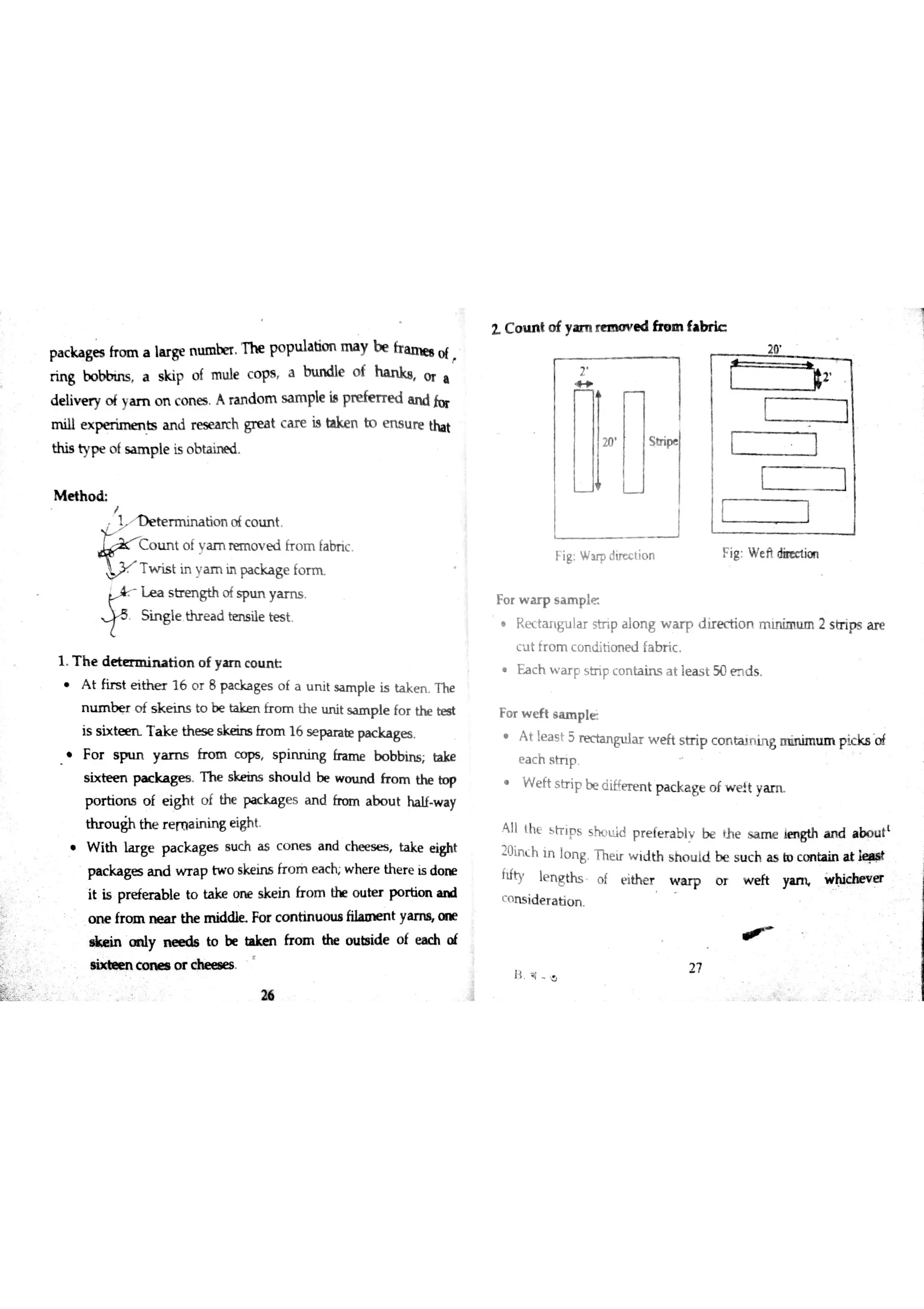 ::
pa c ka ge s fr o m a la r ge n u m b er T h e popuıa rn a y b e fr a u e e o (
r in g b o bb iw s a skip o f m u le c o ps a in ın dıe o f ha n ka o r a
d e liv e ry o f ya m o n c o n e s A ra n d o m s a m pıe is pre fm e d a n d fo r
m ill e x pe rim e n ķ a n d re s ea rch gr e a t c a r e is take n bo m u re tha t
th is ty p e o ( s a ın p le is o b ta in e d
e t
1 T h e d r ıa t i o n o f y a m co m L
A t fir s t e ith e r 1 6 o r 8 p a c k a ge s o f a u n it s a m ple is ta k e n T h e
n m b e ・ o f s k e in s to be t k m h o m th e u n it s a m p le fo r the te s t
is s i x t T a k e th e s e s ke in s fr o m 16 s e pa ra te pa c ka ge s
F o r s p u N y a m s fr o m c o ps s p in n in g fra m e b o b b in s la ke
s ix te e n  k a g e s T h e s ke in s s h o u ld be w o tın d fr o m the bo p
p o r tio n s o f e igh t o f th e  ka g e s a n d fr o m a b o u t ha lf w a y
th r o u gh th e r e m a in in g e igh t
i th lar g e p a c k a g es s u c h as c o n e s a n d ch e e s e s , ak e e i ght
p a c ka ge s a n d w r a p tw o s ke in s fr o ril e a c h w he r e th e r e is d o n e
it i$ pre fe r a b le to ta ke o n e s ke in fr o m ? o u te r p o r tio n a n d
o m e fr o m n e a r th e Fo r c o n tin u o u ßt y a n a n e
o f e a c h o f
L C o m t o f ya m re m o v e d fte ın
W
m ł
20 S tripe
F ig: W u p dir ec tio n
Fo r w a r p s a m p k
Rtangular str ip a lo n g w a r p d ir e c tio n m in im u ĵm 2 s tr ips a r e
c u t fr o m c o n 山tio n e d fa b r ic
a c h wa r F st ri p co n t ai ns at lea s t 50 md s .
Fo r w e ft sample
A t le a s t 5 re c ta n gu la r w e ft s tr ip c o n ta ın in g m in im u m p ic ks Qĺ
e a c h s tn p
W e ft s tr ip be ciiffe re n t p a c ka ge o f w e lt ya m
A ll th e s tr iFs s ho u ld p r e fe r a b lv be th e s a m e m sth a n d a b o u t
t
20in c h in lo n g T hu r w id th s h o u id be s u c h ? bo c o n ta in a t
íd ty le n g ths o f e ithe r w a r p o r w e ft ya rıĻ w hic h e v «
'" n s id e r a tio n
・デ
ıţ o
2 7
* e in y n e e d a to be tıke n fr o m the o ų *sid e
ıix m C e m e ıo r c he e ıe s
fa b ?
2す
d b
F ig : W e Ħdine c tio n
#2
 