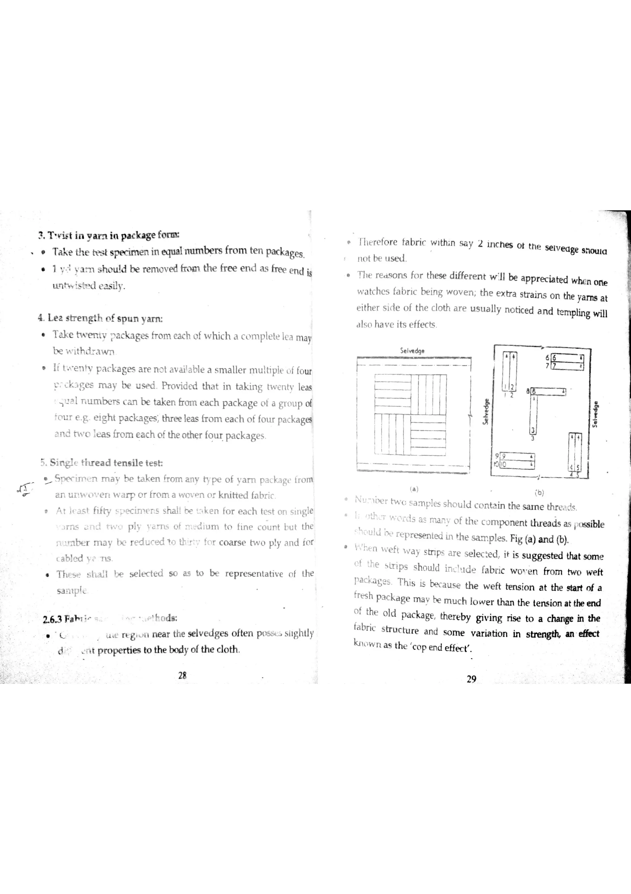 T a k e Lł
te tt? słs pe c im e n in e qu a lm ım b e rs fr o m te n pa cka ge s
・ a sh L u ļ d be rem o v e d frm the fre e en d as free en d is
tın h is tT J e a s ily
4 L e z s b e n gth o f s p u n y a m
e m. n t y ackages fro m ea c h iìf wh i ch a cL p ıet e İ ea ma y
t w ıth I  w n
( t+ n h ・ a - a g æ ar e no t availaţ le a sm a l ler mu ļ trpĮ e ,f fou r
r k ] S e f m a y b e u s ŕ d Pr o v id ￡d th a t in ta k ın g tw c n tv le a s
i
3l ri um b e T 5 ca n be tak en &o m ea c h pa c k a g e oť a g rt up of
fo u r e g E ig h t p a c k a ges th r e e le a s {T o m e a c h o f fo u r pa c ka ge
a n d h o lm fro m a c h o fth e o the r fo u r p a c k a ge s
-
S í ￠ Tł? e a d te n s ile te s h
5 w in n m a ta k e n k o m a n y ty p e o f y a m p a c ka g fr o m
a n u H M T ì ' e r ￡w a r r o r fr o m a w o v n o r k n itre d fa br ic
Ą r į ĵ s ľ íiiw ļ e c im r s s ha İl u k e n fo r e a c h te s t o n s tn gle
Ĵ m iłììd ť w o p ly l a m o f m d i u m to fLn c c o u n t b u t th e
i ï n r m a y in rtducedìo th,y fn r c o a r s e tw o p y a n d io f
a b i d y ? T ıs
l N5 t s l L, l ļ H s e l ec t ed s c i s t o b e r e p r e s e n t at ive o f t he
5 3 1ł中[L
u n g , ì ne ? the seıve d g es of t,n pt  °. i lghtly
d r t p r o  r tie s to th e bo dy o fth e c ıo th
i er ef or e f ab r i c w i n sa y
n o t be u s e t l
l r r ea s o n s f c»r t hes e di ffer en t wi llbe ap p re c i at ed wh en on e
w a tc h e s fa b r ic t e in g w o v e n th e e x tr a s tr a in s o n the ya m s a t
e ithe r s id e o f th e c lo th a r e u s u a lly n o tic e d a n d be m plin g w ill
a ls o ha v e its e ffe c ts
( )
(b )
u . o e r ・sa m Į ・es sh o u l d ce ıt ai n the sa m e ?c . s.
Ï ; tjcT W r d s a s m o f th ť c o m p o n e n t th r e a d s ĺ ss ible
s h u ]J be r Ľ p r e s e rıte d in ľ h e s a m p le s Fig (a )a n 山同
V h jn weft  / a y s tn ps a r e s e le c :e d it is s u gge s te d tha t so m e
O f :he  b ip s s ho lıìd in ld e fa b ric w o e n fro m tw o w e ft
ĺ a c a g s T h is is a u s e th e w e ft te n s io n a t the start o f a
frısh p ] c k a ge m a v be m u c h lo w e r tha n the te n s io n a t the e n d
o f the o ld p a c ka ge th e r e b y g iv in g ris e to a c ha n ge in the
fa br ic s tr u c tu r e a n d s o m e v a r ia tio n in s i n e øic t
k l w n a s th e c o p e n d e ffe c t
3 T r iĺ t in y a m in p a c k a ge fo m
illu
2 in c h e s o t th e se tv g a ge s h o tu a
 