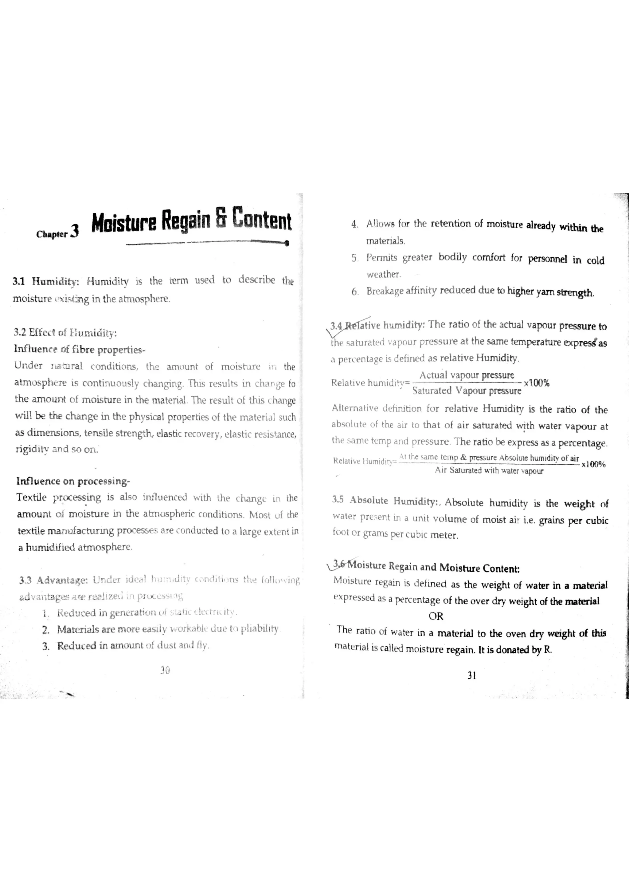 r 3 lf istu pe Regain 8 Co ntent
Ų
3 1 H u m id ity H u m id ity is the te rm u se d to d e s c ribe the
m o is tu r e ţ il n g in th e a tm o s phe r e
3 2 E ffe c t o í tlıım i id ity
In flu e n c e o f fıb r e p r o p e r tie s
U r d e r r ìaiu r a l c o n d itio n s th e a m m n t o f moistıre it Ë the
a tm o s p h e r e is c o n tin u o u s ly c h a n gin g T his r e s u lts in chane fo
the u n o u n t o f m o is tu re in th e m a te r ia l T h e r e s u lt o f th is ( ha n ge
w ill b e c h a n ge in th e p h y s ic a l p r o pe r tie s o í th e m a te r ia l su ch
a s d im e n s io n s te n s ile s tr e n gth e la s tic re c o v e r y e la s tic re s is m ce
r ig id it a n d s o o n
In flu e n c e o n p r o c e s s in g
T e x tiıe p r o c e s s in g is a ls o in flu e n c e d w ith th e c ha n ge in the
a m o u n t o Į m o is in ır e in th e a tm o s p h e r ic c n n d itio m Hl o s t u f the
te x tile m a n łJfa c in ır in g p r m e s s e s a re c o n d u c te d to a la r ge e x te n t in
a h u m id ifie d a tm o s p h e r e
3 3 DVanta<e U n d ť r }d c ä l h u ;n d Jty ( o n  lį t i : e l 11 in ￠
adv,mļ agır e r æ tz e İ źn pr . i s l n 名
ı R e d jc e d in ge n e r a tio n L f s ta tic c Į x ľ r ld t y
2 M a te ń a ıs a r e m o r e e a s ll! Y Orkabl d u e h p ıta b illty
3 R e d u Ľ o d in a m c n ın t o f lu s t a n I 11v
4 A !ıo w o fo r the
m a te r ia ls
5 Pe rm its gre a te r
w e a ther
6 B re a ka ge a fĥ n ity r e d u c e d d u e to highe r ya m s tr e n g th
1 p e r c e n ta ge is d e fin e d a s r e la tiv e H u m id ity
A c tu a ıv a po u r pre s su re
ķ e ıa tiv e n u m ia ir ļ
s a tu r a te d v a po u r pre ss u re
x T u u
Alternative je fin itio n fo r r e la tiv e H u m id ity is the r a tio o f th e
a b s o lu te o f the a ir to th a t o f a ir s a tu r a te d v th w a te r v a p o u r a t
thĽ s a m e te m p a n d pre s s u r e T h e ra tio be e x p re s s ? a pe rc e n ta ge
Ąt th
A ir s u u ra te d w ith Y a ic r a po u r
o ıa ir
3 5 A b s o lu te H m d ity A bs o lu te h u m id ity is th e w e igh t n f
w a te r preent in a u n i t v o lu m e o f m o is t a h ie Gra in s pe r c u b ic
fo o t o r gr a m s pe r c u b ic m e te r
W io is h u e R e ga in a n d M o is h ır e C o n te n h
M o is b r e re ga in is d e fin e d a s the w e igh t o f w a te r in a ıīıa te r ia l
ť x
p r e s s e d a s a pe rc e n ta ge o f th e o v e r ? y w e igh t o f th e m i
O R
T h e r a tio o f w a h r in a m a te r ia l to the o v e n d r y w e igh t o f th is
m a te r ia l is c a lle d m o is tu r e r e ga in It is d o rıa te d by R
3 l
30
r e te n tio n o f m o is tu r e a lr e a dy w ithin th e
b o d ily c o m fo r t fo r pe r so n n e ıin c o ld
 