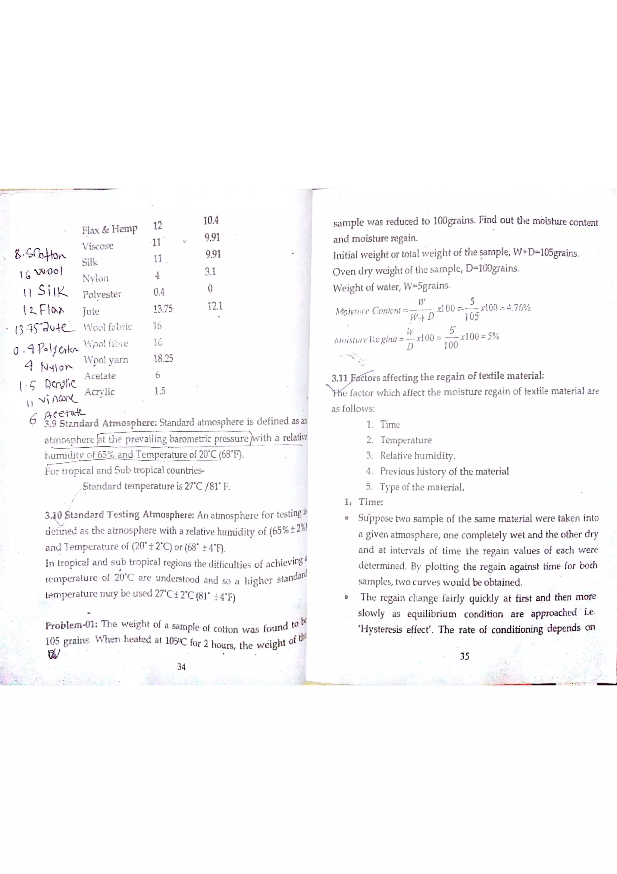 Ħa x & H m p
v isc o se
S ilk
Ġ W O o l
N ylo n
1 1 S iK p o lv e s te r
 Z F lo h Ju te
1 りL !V o o l f8 6 r ic
4 N 4 1o h
W w lya r n
A c e ta te
ç ]}cn tlc
A c r y ıic
i t 1
3 9 S ta n d a r d A tn ıo s p h e r e S ta n da r d a b n o s phe r e is d e fin e d a s an
a tm o s p h e r e N th e p r e v a ilin g ba ro m e tr ic presse th a re la tin
t u m id itv o f 65 % a n d T e m p e ra tu re o f20 C (681
F o r tr u p ic a l a n d S u b U o p ic a lc o u n tr ie s
S ta n d a r d te m p e ra tu re is 27 C /8 F
W o h
3 Sta n d a r d T e s tin g A tm o s p h e re A n a tm o s p h e r e fo r te s tin g iı
d e rh M a s the a tm o s p he re w iM a re la tiv e hu m id ity o f (65% į 2%)
a n đJ e m  r a tu r e o f (20 士2 C )o r (68 士4 F)
In fr o p ic a l a n d s u b tr o p ic a lre gio n s the d iffic u ltie s o f a c h ie v in g'
tcım p e r a tu r e o f i bc àr e u n de rs to o d a n d s o a M g h e r s ta n dad
łnperature n u y be u s e d 27 C t T C (81 土旷F)
fT o b ıe m 0 1 T he w e ig h t o f a Ga m p]e o f c o tto n w a s fo u n d t0 Ţ
10 5 gr ą in s W n m he a bx ï a t 105oc fo r 2 ho u rs th e w X t o f
田
34
sa m p le w a e r e du ce d to 100gra in s Fin d o u t th e m òis h ıre c o n tm t
a n d m o is h ır e re M
In itia lw e igh t o r to ta lw e igh t o f th e sa m p le W + D 105gr a in s
O v e n d r y w e ighto f th e s a m p le D 100gr a in s
W e ig h t o fw a te r W 5gr a in s
ıv 5
ħĄo iritıĮ r ť C o n le rīt
m b 105
t l00 L 只㈹ 4 76%
IV 5
A ıo is lw e ] e g íìıo
L x l00 x l0 0 5%
D 100
g th e r e g a in o f te sa ile m a te r ia l
e c t th e m o is tu r e re ga in o f te x tile m a te r ia l a re
a s fo llo w s
1 T im e
2 T e m pe r a h ır e
3 R e la tiv e h u m id ity
4 Pr e v io u s his to r y o f th e m a te r ia l
5 T ype o f the m a te r ia l
1 T im e
S u ppo s e tw o s a m p le o f th e sa m e m a te r ia l w e re take n in to
a g iv e n a trrıo s ph e re o n e c o m ple te ly w e t a n d the o the r d ry
a n d a t in te r v a ls o f tim e the r e ga in v a lu e s o f e a c h w e re
d e te r m in e d B y p lo trin g th e r e g a in a g a in s t tim e fo r b o th
s a m ple s tw o c u rv e s w o u ld be o b ta in e d
T h e re ga in c ha n g e fa ir ly q u ic kıy a t firs t a n d the n m o re
s lo w ly a s e qu ilibr iu m c o t i o n a r e a ppro a c he d i￡
H ys te n esis e M ec ť T he r a te o f c o n d itio n in g de pe rłds o n
 
