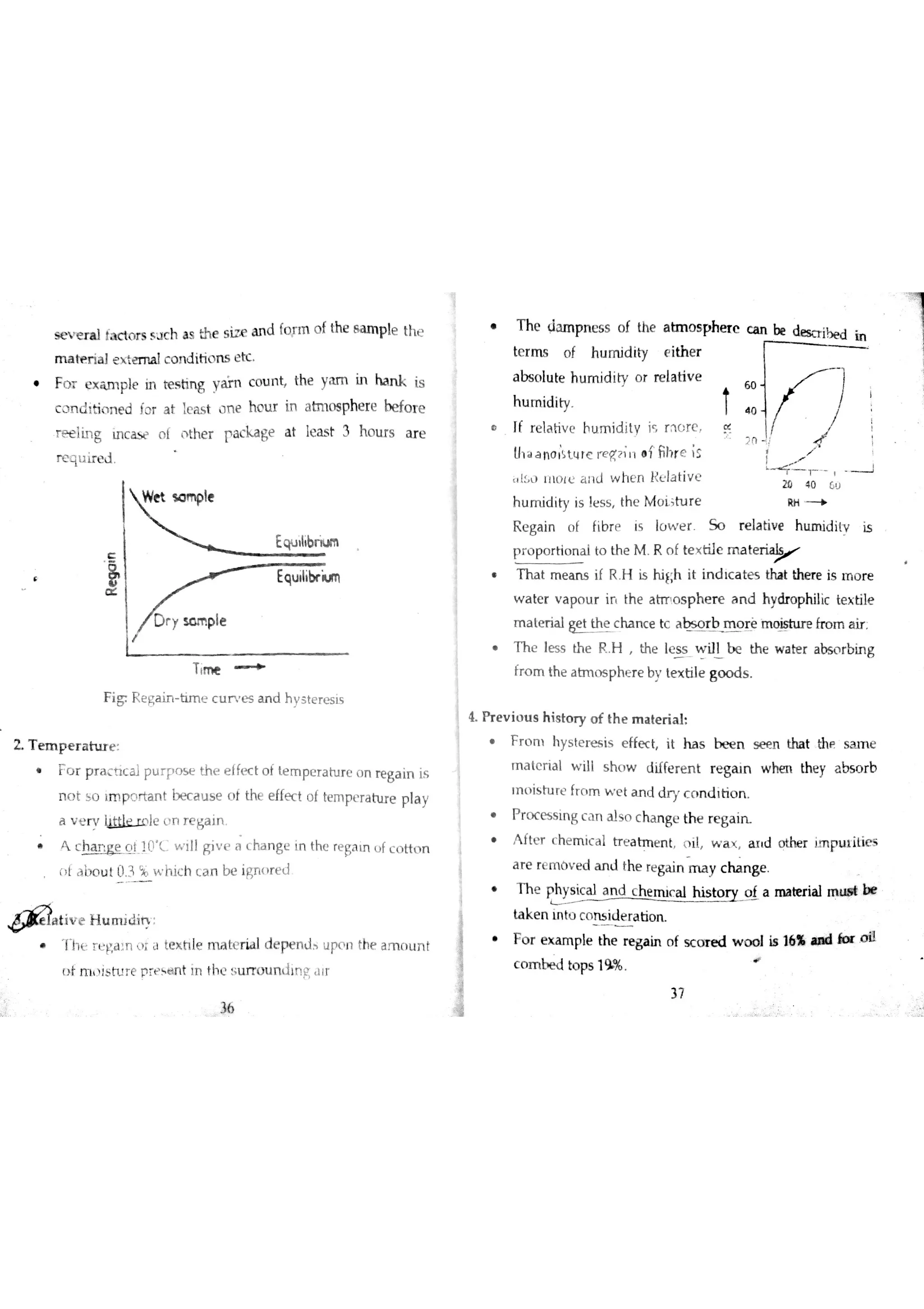 se v e r a l !a c to r s s u c h a s th e s iz e a n d fo r m o f the s a r n p le th e
m a *e r ia 】e  e m a lc o n d itio n s e tc
F o r Ç xnple in r es t ing arn co u n t , he y am i n h an k i s
c o n d ib « n d ĺ o r a t łe a sit o n e h o u r in a tm o s phe re he fo r e
r e e lin g m c a s e o f the r pacge a t le a s t 3 h o u r s a r e
r e q 】ir e d
Equ ııibn u m
Equ iıibr iu m
Tłm e
F ig Reain tim e c u r e s a n d hsteresis
Z T e m p e r a h ır e
F o r p r a c ic a lp u r p o s E th e e lfe c t o t te m pe F a tu r e o n re ga in is
n o t s o ım p ņ r ta n t be c a u s e o f the e ffe c t o f te m pe ra tu r e p ¡a
a v t n ì l c Ĺ1n r e g a in
C c t 10 L w ill F iv e a c ha n ge in thc re
Fa ın u íc o tt n
ĺ a b( u Į ü 3 jb w h ĺc h ( A n be ign o r e d
tiv e H u m i àin
T h ( r Ľ ľ a n )i il te x h le m iıtť r ia l d e pe n J u po n the a m o u n t
u ĺ m  】b m e pť tļ nt in th c u rro u n jln F l ï r
T h e d am p n e s s o f the a t mo s ł
te r m s o f h u m id ity e ith e r
a bs o lu te h u m id ity o r re la tiv e
h u m id ity
Ií re la tiv e hu m id ity j r n o re
U1 a a n o ;ļ tų re w q ? ;n o í fih r e ;s
i l l ı11L1 lĽ a ıld w h e n k Ĺ la tiv c
h u m id ity is le s s th c M o Ĺ t u r e
R e ga in o f fib r p is lü w e r S o r e la tiv e h tu n id ilv is
p r o p o r tio n a l to th e M R o f te x tile m a te r i
T h a t m e a n s if R H is h iĺ :h it in d tc a te s tha t the re is ln o r e
w a te r v a po u r ir th e a h T o s p h e r e a n d hydro philic te x tile
m a te r ia l ge t th e c ha n c e tc a b s o r b m o r ė m o is tu r e fro m a ir .
h e l es s t he R . , he l es s w i Jl b e t he w a t er a b so r b i ng
fr o m th e a m o s p he r e b v te x b le go o d s
4 Pr e v io u s h is to r y o f th e m a te r ia l
r o m h ys t er e s i s e f ĺ ec t , t h a s b e e n s e e n t hat t hp- a m e
m a te r ia l w ill s h o w d iffe r e n t r e g eu n w hm the y a bs o r b
ın いis 山 田 fr o 田 w e t a n d d ワ c o n d i匕o n
r oc e s s r ng ca n al so ch a n g e the re g a i n
A fte r c h e m ic a l tr e a tm e n t l il  a x a i d o the r im pu ıilie s
a r e re m ó v e d a n d the re ga in m a y c ha n g e
T h e
Ţh ys ic a l a n d c h e m ic a l h is to r y o f a m a te r ia l m u a t b ￠
ta k e n ın to c o rb id e ra tio n
F o r e x a m ple th e r e ga in o f s c o r e d w o o l is 16% « ad k r o iì
c o m M to p s 19%
m
D h e r c c a n
:
m
2 n
个
ー
ぱ
 