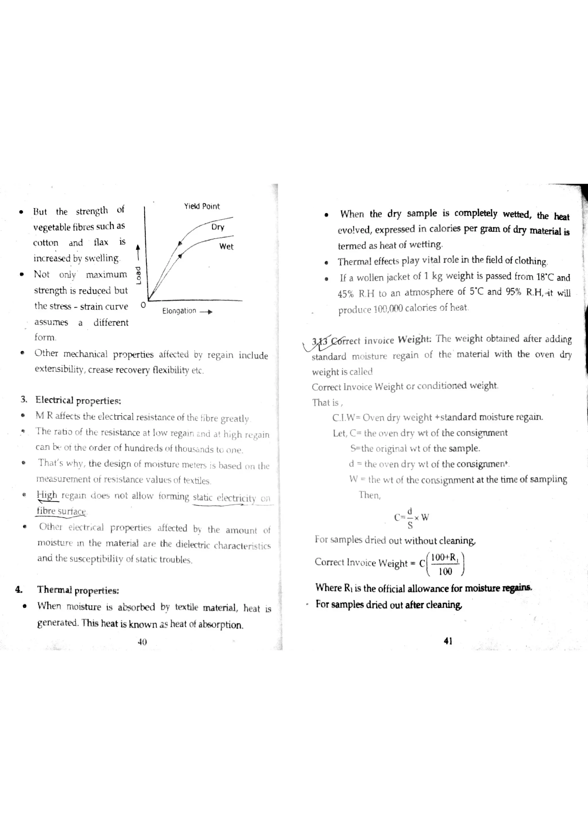■，
u t t he s t ren g th o f
v e ge ta ble fib re s s u c h a s
c tto n a n d tla x is
in c r e a se d by s w e llin g
o t o n l y i m u m
5 l了e n gth is r e d u c e tl b u t
th c s tr e s s s tr a in c u r e
a s s u m e s a d iffe r e n t
fo r m
t he r m e c h a n i ca l p r o p e r t ies a f fec e d b v r e g a Ĺ n i nc l ud e
extensibili c r e a s e r e c o v e r y Ħe x ibiİity e tc
3 E le c tr ic a l p r o p e r tie s
R af ïec b the el ec t ri ca l re s i st an c e of the hb r e gr e a t lv
t h e r a i] ? c f th Ł r e s is ta n c e a t ı] w r e ga ir ċ n d a h r h r u t$a in
c a n o t th ž r d e r o f h u n d r e d s f tho u s a n d s tu d j ť
h dt ' w h v, he de s i gn of 】Tıni st ur c r ne t m Js b a s e t l nn t hĽ
m e a s u r e m e n t u f r ť s ls ta n c e ų a lu t s n f ttxtiles
e g aın t ne s n o t a l low t or m i ng st at ic t y" :
'
fibr e S u r i a
C )Łh c t e ļK tr c a ] r r o p e r tie s tected b th e a m o u n t c t
m o Ls tu r t ın th e m a te r ia l a r e th e d ie le c tr ic c ha r a c tt r is lic 
a n a th e s u s c e p b b ilitv o fs ta tic tn u b le s
4 T h e r m a l pr o p e r tie s
W h m m o i sh ıre i s a b ? O r b y t ex t iıe m a t er ial , ea t i s
ge n e r a tĦ j T h is h e a t is kn o w n 5 he a t o f a bs o rptio n
n e n t he d r y m p l e i s c ompıely. t he h b t
e v o lv e d e x pre ss e d in c a lo r ie s p e r gra m o f ? y m a ber ia l is
te r m e d a s h e a t o f w e ttin g
h e r m a l ef fec t s pıay vi tal ro l e in the fieıd of cl ot hing .
f a w o l len j ac k et of 1 kg we i ght is pas s e d fro m 18' an d
45 % R H to a n a tm o s p h e r e o f 5 C a n d 95% R H 4 t w ill
p r o d u c e 100 000 c a lo r ie s o f h e a t

e c t in v o ic e W e igh t T h e w e igh t o bta m e d a fte r a d tİ in g
Sdard m o is tu r e r e g a in o f th e m a te r ia l w ith th e o v e T1 dr y
w e igh t is c a lle !
C o r re c t ın v o ic e W e igh t G r c o n d itio n e d w e igh t
T ha t is
C I W O v e n d r y w e ig h t + s ta n d a r d m o is tu r e r e g a
L e t C th e o v e n d n w t o f th e c o n s iĦ u n e n t
t h e o r ıgis a l w t o f th c sa m p le
d th Ľ o v e n d r y w l o f th e c o n s ign m e n
W th e w t o f th c c o n s ig n m e n t a t th e tim e o fs iu n p ìĹn g
T h e n
C W
Fo r s a m ple s d r ie d o u t w ith o u t c le a n in &
c o rr e c t In v o ic e w e ig h t c
ĹP )
W he r e R ıis the o ĺfic ia ]a llo w a n c e fo r m o M W
ŕ
d
S
O
E lo n g a tio
Fo r s a m ple s d r ie d o u t C
4 1
 