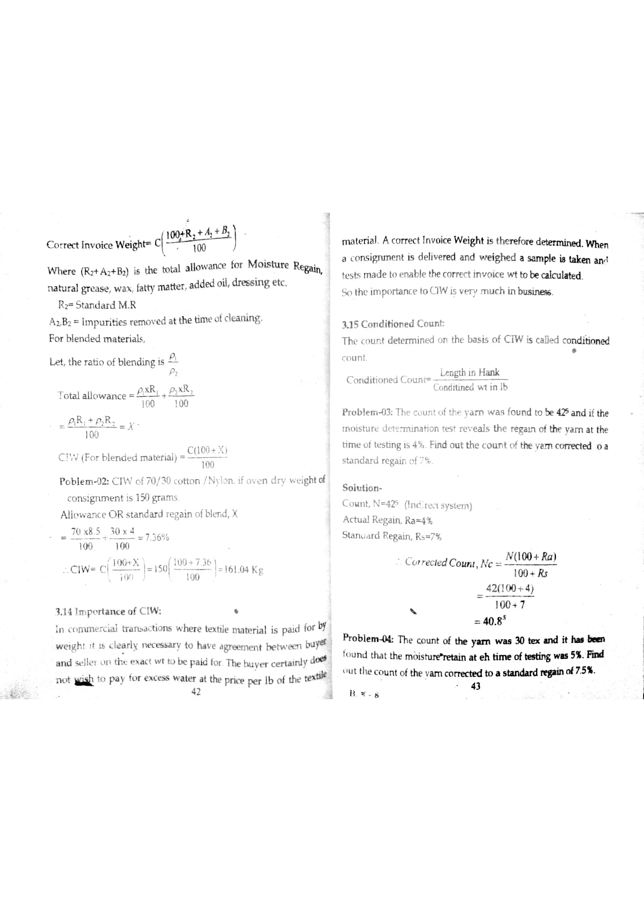 c o r re đ In v o ic e w e igh t c
(.W _ te ria ıA c o rr e c t Į n v o ic e w e igh t is the r e fo re d e te r m in e d w h m
a Ľ n s igru n e n t is d e liv e re d a n d w e igh e d a s am ple i8 ta ke n a n A
m tu r a l gr e a s e w a  ĺa tty m a tte r a dde d o il ? e s s in g e tc
M th Ľ im pn r ban Ĺ e to c ]w Įs v Ť p m u c h in b 1 ıB
P c b ıe m J2 C IW o f m l3 0 Ĺ H o n /N y ],n o v e n d r y w ť igh t o f
c o n s ign m e n t is 1 50 gr a m s
A 11c w m c e O R s ta n da r d r e ga in o fble n d X
TŁıx 8 5 10 × 4
十 7 36 も
1<)(J 10 0
C Iw c (T j]so ĺT !16 1 o 4 K g
3 15 C o n d itio n e d C o u n t
T hť c o u n t d e te r m in e d o n the b a s is o f C TW is c a Ðe d c o n d ib o n e d
c u n t
L e n gth lf H a n k
C o n d itio n e d C o u n p
C cm d ń m e đw l in łb
P r o b le m 0 3 T he c o u r t J f th e ya m w a s fo u r d to be 42s
a n d iť the
tf o ls tu r e d c t °a t i o n te s t r e v e a ls th e re ga m o f the a m a t the
tim e o t te s h n g is 4 % Fin d o u t the c o u f t o f the y am c o rre c te d :o a
s ta n d a r d r e ga ir c f7 %
S o lu tio n
C o u n t N 4 25
(ln
+
R isystel)
A c tu a l R e ga in R a ą %
S ta n r d R e ga in R3 = 7 1
V ł
1 1 4 }npņrtance o f C IW * 
40 8
S
:n <(lnu11į ai tıiırbd,-tiQns w he re hxtile m a te r ia l is p a id fo f by
Weį Įþt lł" Iłarıy n e c e s s æ y to ha v e a
gıe a n e rtt h e h e e n
X ŝ
' " e m ' " . ' " f . . " 30 . ın d it .
n *iilŁt p a y
f )r e x c e ss w a ber a t the pric e pe r 1b o f 山? teldilt
u t the c o u n t o fthe v a m c o to a s tın da r d regım o f7 5 %
lł q 8
R p S ta n tla r d M R
A z 8 2 Iır p u r itie s r e m o ų e d a t th e tim e ? fc le a n in g
F o r b le n d e d m a te r ia ıs
L e t th e ra tio o f b le n din g is
P
P
o ta l a llQ w a n c e +
lo 0 100
P R + p R
laü
・
C ï J (F o r b le n a e d m a te r ia l)
100
C o r r e c le d c o u m N c
N (100 + Ra )
100 + R $
4 2 1100 + 4 )
l n n 7
 