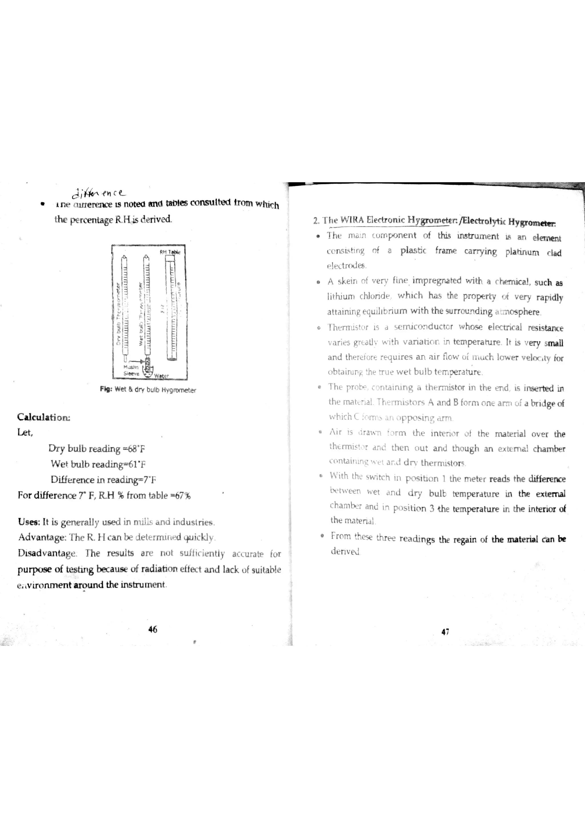 J ; łn c
T
ne ai trer en c e is nm d an d taDıes co m l Md trm wh ich
th e p e rc m ta ge R H is ]e riv e d
F ıı W « & d y b lb H w o m e t
C a ıc u la tio m
L e t
D r y b u lb r e a d in g ó8 F
W e t b u lb r e a d in g 61 F
D iffe r e n c e in r e a d in r 7 F
F o r d ifre r e n c e T F H % fro m ta ble 67 %
U s e a : It is ge n e r a lly u s e d in m ills a n d in d u s tr ie s
A d v a n ta ge T h e R I c a n be d e te rm i{ ť d w Jic k l!
D is a d v a n ta ge Th e r e s b s a r e n o t s u fİ ic ie n tly a c c u ra te íü r
p u r p o s e o f t i n g be c a u s e o f ra dia tio n e fłe c t a n d la c k u fsu ita bıe
e v ir o n m e n t a r o u n d th e in s tr u m e n t
46
2 T h e W IR A Eıectronic H y e t t p /U e c tr o ıytk H y gro m t ıe n
7 h Ľ JT la 3o ( u m p n e n t o f this m s tr u m e n t H a n e łw w w
CĹnsLhn* n f a p la s tic fr a m e c a ıT
y in g pla tjn u m c la d
eļ etrru E8
s k ei r : f v ņ ' ine . mp r e g na t ed wi th a r m c d , uc h aa '
lith iu m c hlú n d e w hi c h ha s the p r o p e i v e ry r a ridly
a tta in in g e qu ilib r iu m w ith th e Surrouding i N o s p he re
Thmlistor Ls d s e m ic o n d u c te r w h o se e łe ctr ic a l re s is ta n c e
v a r ie s gT Ła ?v ith v a r ia h r r įn te m pe ra tu re It is e ry sm a lı
a n d th e re ĺ o re r e tłu ir e s a n a ir n o w ü i rr c h lJ w e r v e ln c W fo r
)b ta iru n ￠ he Tr u e w e t b u lb te m D e ra h ır t
T h e proŢ c o n ta in in g a th e r m is to r in th e e n d is in óe r te d in
th e m a t e a l T ľ e r m is to r s Ą a n d B fo r m o n e a r m  a br ıd gp o f
w h i h Ĺ fo r n u a n p p o s in g r m
i r i s, ra w l f or m t he ı nh en ı r ů } t he m a b er i al o v e r t he
thtrmis! r a n d th e n o u t a n l th o u g h a n external c h a m r
ľ
ntaimg w e t a r d d r th e r m is to r ș
i th thu w t ci ni n p c + i bo n 1 t he m e t er r ea d s t h e e
h t w E ť n w e t a n d d r y b u lt te m pe ra tu r e h the external
C h a m r a n d in
p s itio n 3 the te m p e r a h ır e in th e in te n o r o f
th e m a te n d l
Fr o m the se thï p e r e a d in g s ? re ga in o f the m a te ria l c a n be
d e n v N
 