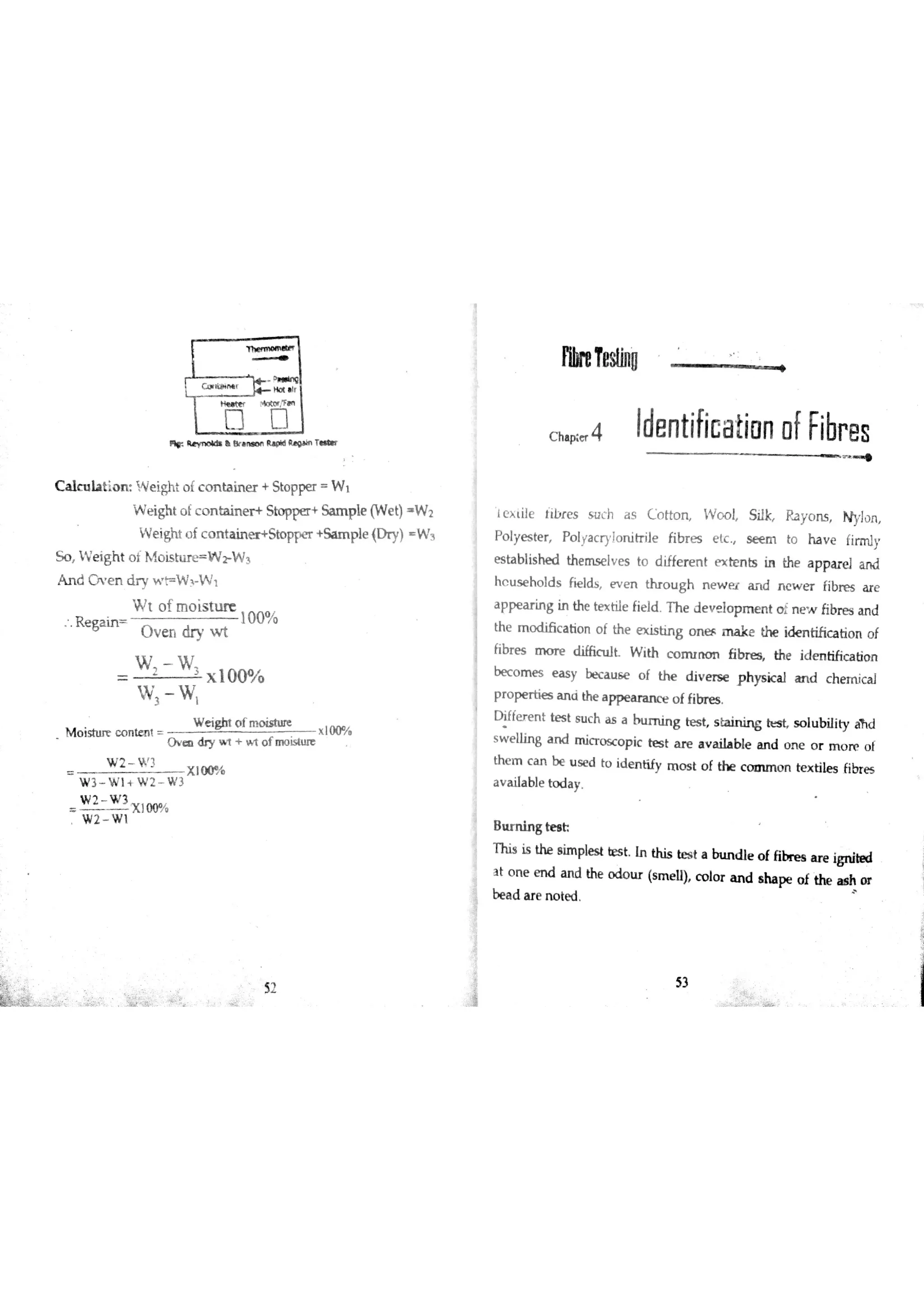Ħ« R k b & B p M g T
C a lc u la tio n W e igh o f c o n ta in e r + S to p pe r W 1
W e ight o f c o n ta in e r + Sto p pe r + Sa m p le (W e t) W 2
W e ight o f c o n ta in Sto ppe r + S a 呷 縣 D ry) W 3
5 o W e ig h t o t M o i s W 2 W 3
A n d m e n d r y w F W J W t
W t o f m o is in ıre
R e ga in
10 0 %
O v e n dry w t
W W
x 10 0 %
W e ig hn o f m o is tu re
M o istu re c o n te n t x ı00%
O e d ry t t o f m o i t
W 2 " 3
X I0 0 %
W 3 W l W 2 W 3
W 2 W 3
W 2 W ı
2
fw eTeslħıo
c ha Ħ- 4 ide n tifica tio n ofFibr es
ļ e x tile lib r e s s u c h a s C o tto n W o o l Silk Ra y o n s N ylo n
P o lye s te r Po lya c ry !o n itr ile fibr e s e tc s e e m to h a v e firm ly
æ ta blis he d the m se lv e s to d iffe r e n t e x te n ts in the a p par e 】a n d
h c u s e ho ld s fie lds e v e n o u g h n e w e r a n d n e w e r fibr e s a r e
a pp e a r in g in the te x tile fie ld T h e d e v e lo p m e n t o in e w fib re s a n d
the m o d ió c a tio n o f th e e )lis tin g o n e r m a k e the id e n tific a tio n o f
fibr e s m o r e d iffic tılt W ith c o n u n o n fibn e s the id e n tific a tio n
be c o m e s e a s y bec a u ó e o f th e d iv e rs e p hys ic a l a n d c he m ic a l
p r o p e r tie s a n a the a p p e a r a n c e o f fibr e s
D iffe r e n t te s t s u c h ıs a b tım in g te s t s ta in in g s o lu b ility łiĥ d
s w e llin g a n d m ic r o sc o p ic te s t a r e a v a iıa b le a n d o n e o r m o n e o f
th e m c a n b e u s e d to id e n tify m o s t o f th e c o a u n o n te x tile s fibr e s
a v a ila ble to d a y
B ıım m in g te s h
T his is the s im ple s t te s t In this be s t a btın d le o f fibr e s a r e ign ite d
a t o n e m d a n d the o d o u r (s m e ll) c o lo r a n d s ha pe o f the a s h o r
52
be a c
53
 