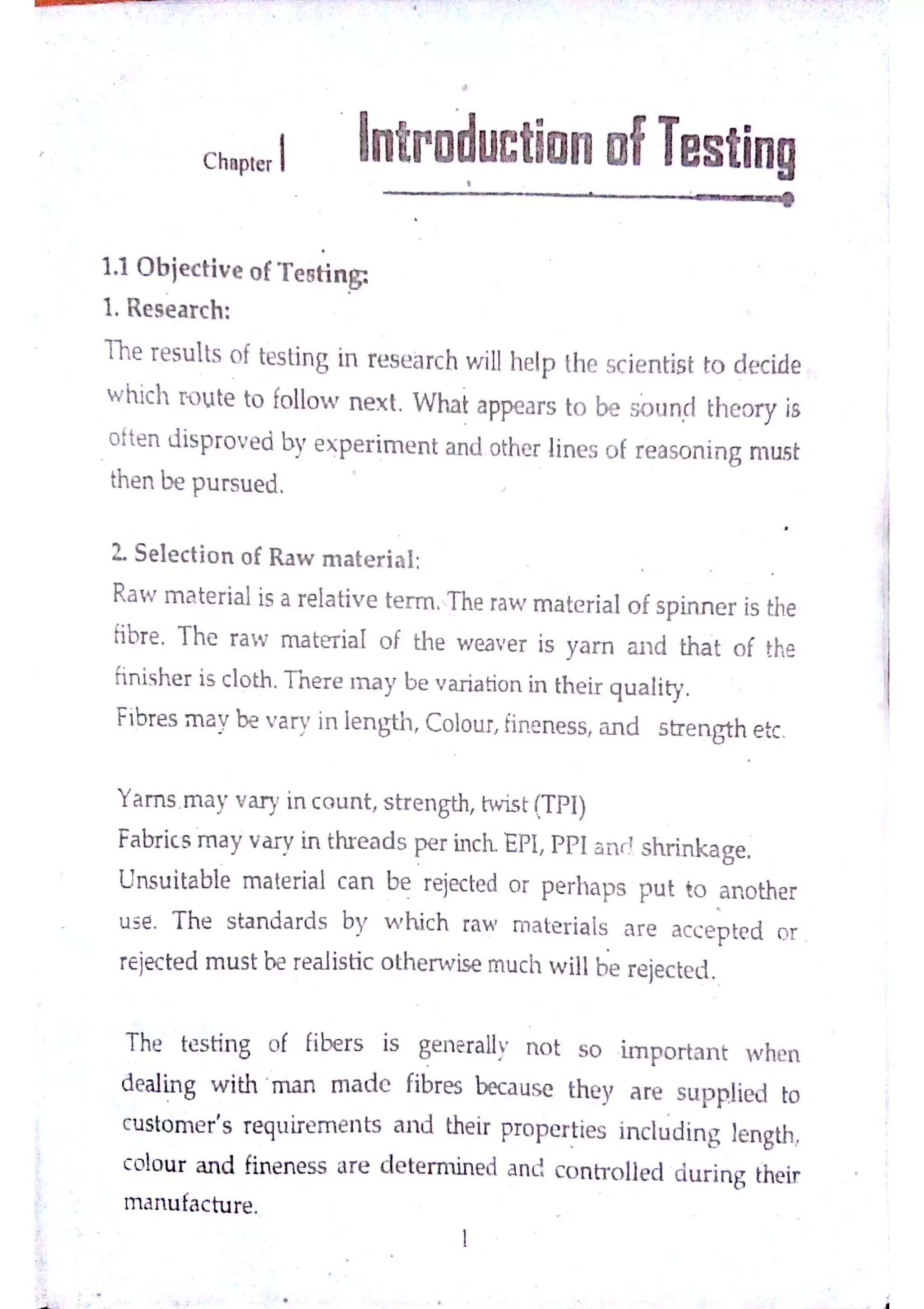 :
°
.
C ha pte r
In tpo ductio n o fTe s tin g
@ '
ļ Y łä /
''9t  F Į
1 1 0 b je c tiv e o fT e e tin
!
1 R e s e a r c h
T he r e s u lts o f te s tin g in r e s e a rc h w iJlh e lp th e sc ie n tis t to d e c ide
w hic h r o u te to fo llo w n e x t W ha t a ppe a r s to be sound th e o ry is
o fte n d is p ro v e d b y e x p e r im e n t a n d o the r lin e s o f r e a so n in g m u s t
th e n be p u r s u e d
L S e ıe c tio n o f R a w m a te r ia l
R a w m a te r ia l is a re la tiv e te r m T he ra w m a te r ia l o f s p in n e r is the
ńbr e T h e r a w m a te ria l o f th e w e a v e r is y a m a n d th a t o f the
ff
in is h e r is c ıo th T h e r e m a y b e v a ria tio n in th e ir q u a lity
Fibr e s m a y be v a r v in le n g th ,
C o lo tır,
ĥ n e n e s s ,
a n d s tr e n gth e tc
Y a m s M a y v a r y in c o u n t,
s tr e n gth,
tw is t !T P l)
Fa br ic s m a y v a r in thr e a d s pe r in c h E P I,
P P I a r v l s h r in k a ge
U n s u ita b le m a te ria l c a n be r eje c te d o r p e r h a p s p u t to a n o the f
u ◆e T h e s ta n d a r d s by w h ic h ra w m a te r ia ls a r e a c c e p te d o r
re je c te d m u s t be re a lis tic o th e r w is e m u c h w illh e re je c te d
T he te s tin g o f fibe r s is ge n e r a lly n o t s o im p o r ta n t w he n
d e a ıin g w ith m a n m a d e fibre s bec a u s e th e y a re s u p p lie d to
c u s to m e r
'
s r e qu ir e m e n ts a n d the ir pr o p e r tie s in c lu din g le n gth,
c o lo u r a n d fin e n e s s a re d e te r m in e d a n d c o n h o ıle d d u r in g the ir
m a n u fa c tu re
 