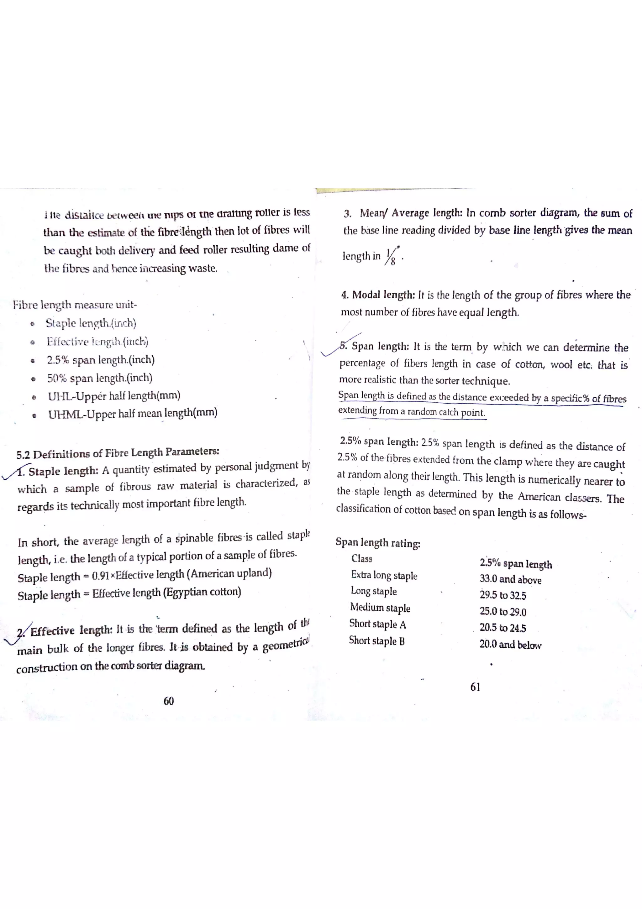 i le & s la iıc e b e tw e e h m e ï u ps o 1 ttn o r a m n g ro lle r is le ss
th a n th e e s tim a be o t tłie óbrreaènglhthe n ļo t o f fibre s w ill
b e c a u gh t b o th d e liv e ry a n d fæ d ro lle r r e s u ltin g d a m e o f
th e fib n zs a n d h en c e h a t a s in g w a s te
Fib r e ım g th m e a s u re u n it
S ta p le le n g th (if c h)
Ĥ Eİ fe c liv e ìe n ņ h (in c h )
ß 2 5 % s p a n lm N (in c h) 
50 % s p a n ıe n gth (in c h )
U P P é r ha ıfle n gth (m m )
U H M L U p pe r ha lf m e a n le n gth (n u n Ji
5 2 D e fin itio ıu o f F ibr e ıe n g th P a r a m e tm
ta p ie ıe n h A qu m tity e s tim a te d by p e r s o n a l ju d gm e n t by
w h ic h a s a m p le o f fibr o u s ra w m iıte ria ıis c ha r a c te r iz e d a s
r e ga r ds its te chn ic a ıly m o s t im po r ıa n t ń b re le n M
In s h o ń th e a v e r a ge le n gth o f a spble fib re s is c a lle d s ta ple
l e n ie Th e le n gth o fa typic a l po r tio n o fa sa in pıe o f fibre s
S ba p le le n gth 0 9 1×Ef【e c tiv e le n gth (A m e rica n u pla n d )
S ta p le ıe n gth E ffe điv e le n gth (E gyptia n c o tto n )
e l It ls łe rın de fin e d a s the 1e n gth o f tıı
v
m a in in ū k o f th e ım g e fibre s Jt b o b ta in ed by a geoca
c o n s tr u c tio n o n the c o m b s o rte r d i a
60
3 M e a n t A v e ra ge le n gtk In c o m b s o r te r dia gr a m the n ım o f
th e ba s e lin e re a din g div ide d by b a s e lin e lm gtı, giv e s th e m e a n
le n g th in
4 M o da l le n gth It is the le n g th o f th e gr o u p o f fibr e s w h e r e th e
m o s t n u m be r o f fibr es ha v e e qu a lle n gth
j , a n le n g th It is the te rm by w h ic h w e c a n de te rm in e the
p e rc e n ta ge o f fibe rs lm gth in c a s e o f c o tto rĻ w o o l e tc tha t is
m o r e re a lis tic tha n the s o r te r te c h n iq u e
Sp a n ! e n is d e fin e d a s the d is ta n c e e x w d e d by a s p e c ilic % o ffib re s
e x te n din g fro m a r a n d o m c a t h p o in t
2 5% s p a n le n g th 2 5% s pa n le n g th ıs d e fin e d a s th e d is ła n c e o f
2 5 % o f the fib r e s e x te n de d fr o m th e c la m p w he r e th e y a r e c a u gh t
a t r a n do m a lo n g the ir len gth T h is le n gth is m ım e ric a lly m a r er to
th e s ta p le le n gth a s de te rm in e d by th e A m e r ic a n d a s se r s Th e
c ıa s s ific a tio n o fc o tto n ba se d o n s p a n le n g th is a s follow
23% s p a n le n 8th
33 0 a n d a bo v e
29 5 to 32 5
25 0 to 2 9 0 
20 5 bo 245
20 0 a n d be lo w
S p a n le n gth r a tin g
C la ss
Ex tr a lo n g s ta ple
Lo n g s ta p le
M e diu m s h ple
Sho rt s ta ple A
Sha rt s ta p le B
6 ]
 