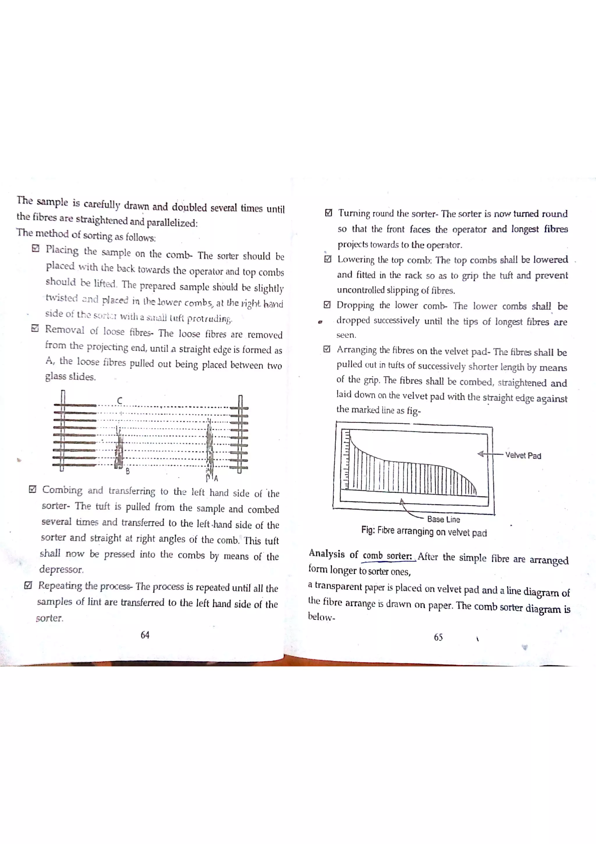 Sampıe is c u e fu ıly dra w n a n d dölıble d s e v e ra l tim e s u n til
ib re s a r e s w te n e d a n d pa r a lle liz e d
m e th o d o f s o r tin g a s fo llo w
P la c in g th e s a m ple o n the c o m T he so rb r s ho u ld be
Pla c e d w ith th e ba c k to w a r d s th e o pe ra to r a n d to p c o m bs
S h o u ld be lifte d T he pre pa re d s a m p le s hòu ld be s lig h tly
tw is te d n d pla c e d in Uhe lo w e r c o m b a t th e right han d
s id e o f Lh c s ÐT Łı w į a  a S T ï lu ħ p r o tr u d in g
R e m o v a l o f to o s e f i b T h e lo o s e fibre s a re re m o v e d
fr o m th e p r o je c tin g e n d tın tila s tr a ig h t e d ge is fo rm e d a s
A th e lo o s e fibr e s pu lle d o u t tte in g p la c e d be tw e e n tw o
gla s s s ıid e s
C o m b in g a n d tr a n s fe r rin g to th e le ft ha n d s id e o f th e
s o r te r t h e ttıft is pu lle d fr o m th e s a m ple a n d c o m be d
s e v e r a l tim e s a n d tr a n sfe r r e d to th e le ftd s id e o f th e
so r te r a n d s tr a igh t a t ń gh t a n gle s o f the c o m b T his tu ft
s h a ll n o w b e p r e s ó e d in to the c o m bs by m e a n s o f th e
d e p r e s so r
R e p e a tin g the p r o c The pr o c e s s is re pe a te d u n tila ll the
s a m p le s o f Jin t a re tra n s fe rr e d to the le ft ha n d s ide o f the
TUrning ro u n d the s m te r m e s o r te r is n o w turned r o u n d
s o tha t the b o n t fa c e s the o pe r a to r a n d lo n ge * fib r e s
p r o je c ts to w a r ds to the o pe r a to r
L o w e r in g the to p c o m b T he to p c o m b s s ha ll be lo w e r e d
a n d fitte d in the ra c k s o ? to grip th e tu ft a n d p r e v e n t
u n c o n tro ļle d s ıip p in g o ffibr e s
U D r o p p in g the lo w e r c o m b m lo w e r c o m bs s ha ll b e
d ro p p e d s u c ce ss iv e ly u n til the tips o f lo n ge st b br e s iu e
s e e n
A r r a n g in g the ĥ br e s o n th e v e lv e t p a d T he fib r e s s h a lıb e
p u lle d o u t in h ıfts o f s u c c e s s iv e ly s h o r te r le n gth by m e a n s
o f th e grip The ń br e s s ha ll be c o m be d s tr a ighte n e d a n d
ļa id d o w n o n the v e lv e t p a d w ith th e s tr a ight e d ge a g a in s t
th e m a r ke d lin e a s fig
州トド V e lv e t P a d
B a s e Lin e
n g: Fibre a m n g in g o n v e lv e t pa d
A n a ly s is o f c o m b so rte n A ftrer th e s im p le fibr e a iE a r r a n g e d
fo rm lo n g e r to so rt= o n e s
a tr a n s p a r e n t pa per Ķ pla c e d o n v e lv e t pa d a n d a lin e d ia gr a m o f
the fibre a rr a n ge is dra w n o n pa pe r T he c o m b so rte r dia gra m is
s o r te r
64
 