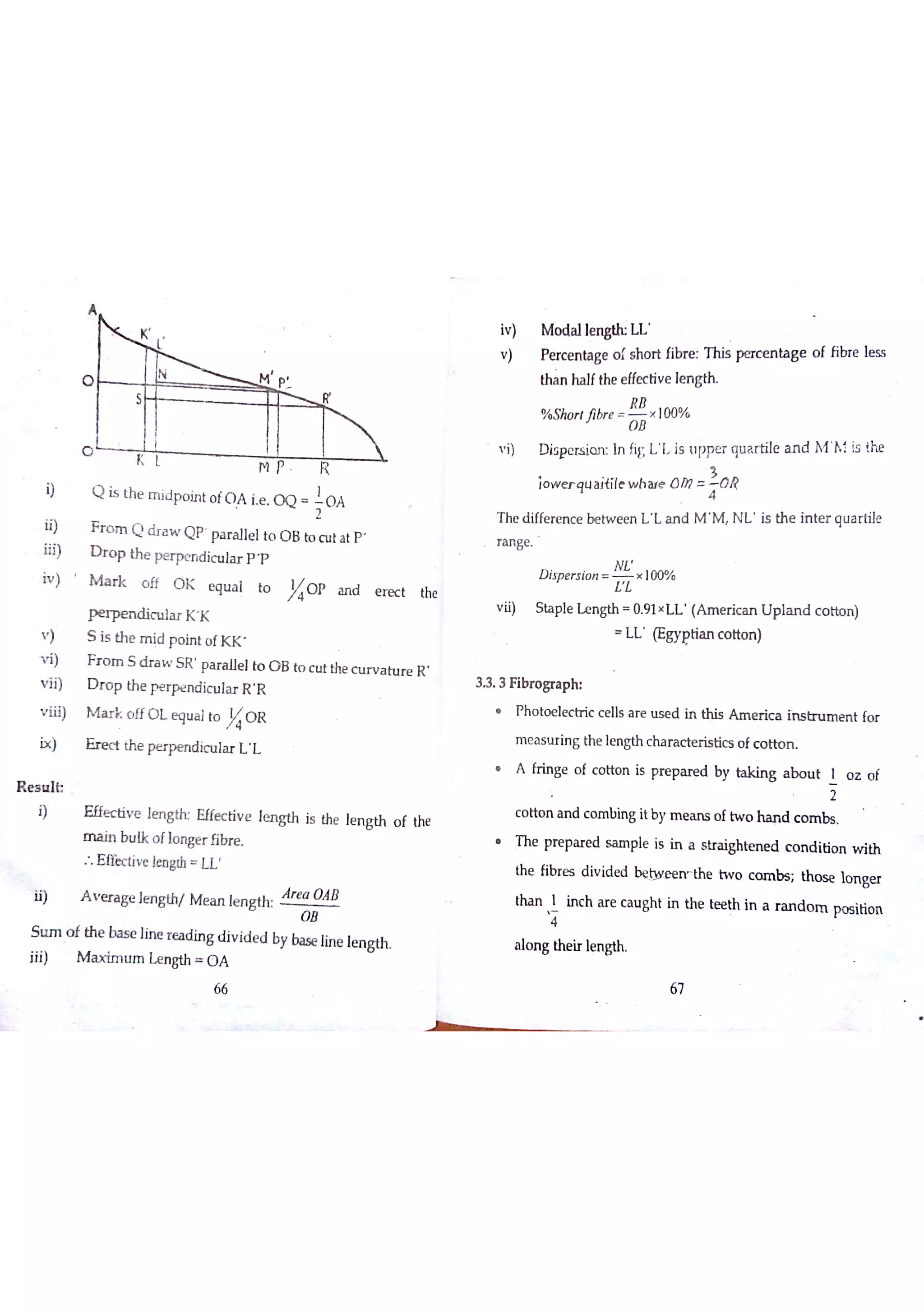 C
K L
M 尸 R
Q is th e m id p o in t o fO A ie O Q
'
0 4
F r o m Q d r a w Q p pa r a lle lto O B to c u t a t p
D r o p th e p e r p e n d ic u la r p ?
M a r k o ff O K e q u a l to
}ío p a n d e r e c t the
P e  n d ic u la r K K
S is th e m id p o in t o f K K
F r o m S d r a w S R p a r a lle l to O B to c u t the c u r v a tu r e R
D r o p th e p e rp e n d ic u la r R R
M a r k o ff O L e q u a lto O R
E r e c t th e p e r p e n d ic u la r じし
E ffe c tiv e lm M E ffe c tiv e le n g th is the le n gth o f the
m a in b u lk o flo n ge r fibre
: E ffe c tiv e le n gth U
A v r a ge ]e n gth/ M e a n le n g th
Ár e a
q B
O B
a f th e ba s e lin e r e a d in g d iv id e d by ba se lin e le n g th
iv) M o da lle w L L
v ) P e rc e n ta ge o f s ho r t fibr e : T h is pe rc e n ta g e o f fibre le s s
tha n ha lfthe e ffe c tiv e le n gth
% Sho r ￠jibr e x 00%
v i) D is pe rs io n In fi L I js u pp E R qu a r tile a n d M h ï is !he
io w e r q u a j{íle w h aıe 0 0 ? O R
T h e d iffe r e n c e be tw e e n ıL a n d M M N L is th e in te r q u a r tile
r a n ge
N L
D is p e rs io n x 10 0%
L Z
v ii) Sta p le Le n gth 0 9 1 L L (A m e r ic a n U p la n d c o tto n )
L L (E gygtia n c o tto n )
3 3 3 F ib r o gr a p h
h o t oe l ec t ri c ce l ls ar e us e d in thi s Am e r i ca ins t ru m e n t for
m e a s u r in g th e le n gth c ha ra c te r is tic s o f c o tto n
A fr in ge o f c o tto n is pr e p a r e d b y ta k in g a b o u t 1 o z o f
c o tio n a n d c o m bin g it b y m e a n s o f tw o ha n d c o m bs
h e p rep ar e d sa m p le i s i n a s t ra i ghten e d co n d i tion w i th
th e fib r e s d iv id e d be m æ rľ th e tw o c o m b s th o s e lo n ge r
tha n 1 in c h m e c a u gh t in the te e th in a r a n d o m po sitio n
a lo n g th e ir le n gth
2
尺刀
口刀
4
M ? im u m L e n gth O A
66 67
 