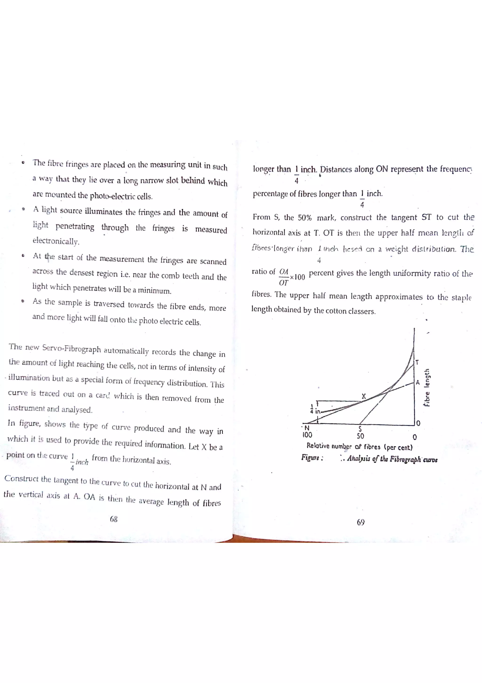 h e fibre fri ng es ar e pl ac e d , n the measting un i i in su c h
a w a y th a t the y ıie o v e r a lo n g n a iT o w s lo t b e h in d w hic h
a re m o u n te d the phoectric c e lls
* A ligh t s o u r c e i l l u t e s the fr in ge s a n d th e a m o r山竹 o f
light pe n e tr北 n g thr o u gh the fr in ge s is m e a s u re d
e le c tr o n ic a lly
A t
释ıe s ta r t o f th e m e a s u r e m e n t the fr in ge s a re s c a n n e d
a c r o s s th e d e n s e s t re gio n ie N ea r the c o m b te e th a n il the
ligh t w h ic h pe n e tr a te s w iıl be a m in im u m
A s th e s a m ple is tr a v e r s e d to w a r d s the fib r e e n d s m o r e
a n d m o r e li t w illfa llo n to the ph o to e le c tr ic c e lls
T h e n e w S e r v o F ibr o gra p h a u to m a tic a lly r e c o rd s th e c ha n
ge in
th e a m o u n t o f lig h t re a c h in g th e c e lls n o t in te rm s o f in te n s ity o f
ilh ım in a tio n b u t ? a s pe c ia l fo r m o l fr e qu e n cy d is tr ib u tio n T h is
c u r v e is tr a c e d o u t o n a c a r d w h ic h is the n re m o v e d fr o m th e
in s tn ım e n t a n d a n a lyşe d
ïn fig u re s h o w s the typ e n f c u r v e pro d u ce d a n d the w a y in
w h ic h jt is u s e d to pr o v ide the r e q u ire d in fo rm a tio īt Le t X b e a
p o in t o n ttie c u r v e
in c h
fr a m th e hu riz o n ta l? is
C o n s tr u c t the ta n ge n t to the (u r v e to c u t the ho riz o n ta l a t N a n d
th e v e rtic a l a x is a t A O A is the n the a v e ra ge le n gth o f fibre s
lo n
ge r tha n 1 h h s ta n c e s a lo n g O N re pre s e n t ttıe fr E q u e n c 
p e rc e n ta ge o ffibr e s lo n ge r tha n 1 in c h
F r o m S th e 50 % m a r k c o n s tr u c t the ta n ge n t S T to c u t th e
h o r iz o n ta l a x is a t T O T is th e n th e u p pe r ha ıf m m n 】e n g lll o t
libe e r lo n g ę r ih a n ıth M hc se 3 o n a w e igh t d is tr ib u tio n T h e
r a tio o f O A
o Ť
× 100 p e r c e n t g iv e s th e le n g th u n ifo r m ity r a tio o f th e
fibr e s T h e u p p e r h a lf m e a n le n g th a p p r o x im a te s to the s ta p le
le n g th o b ta in e d b y the c o tto n c la s s e r s
X
O
100 50 0
Re b tiv e n u
w r o t fibr e  (pe r c e nit»
W ı A ha błił qrlh F ibrı￠rq Þ& a m ı
4
ııı
69
 