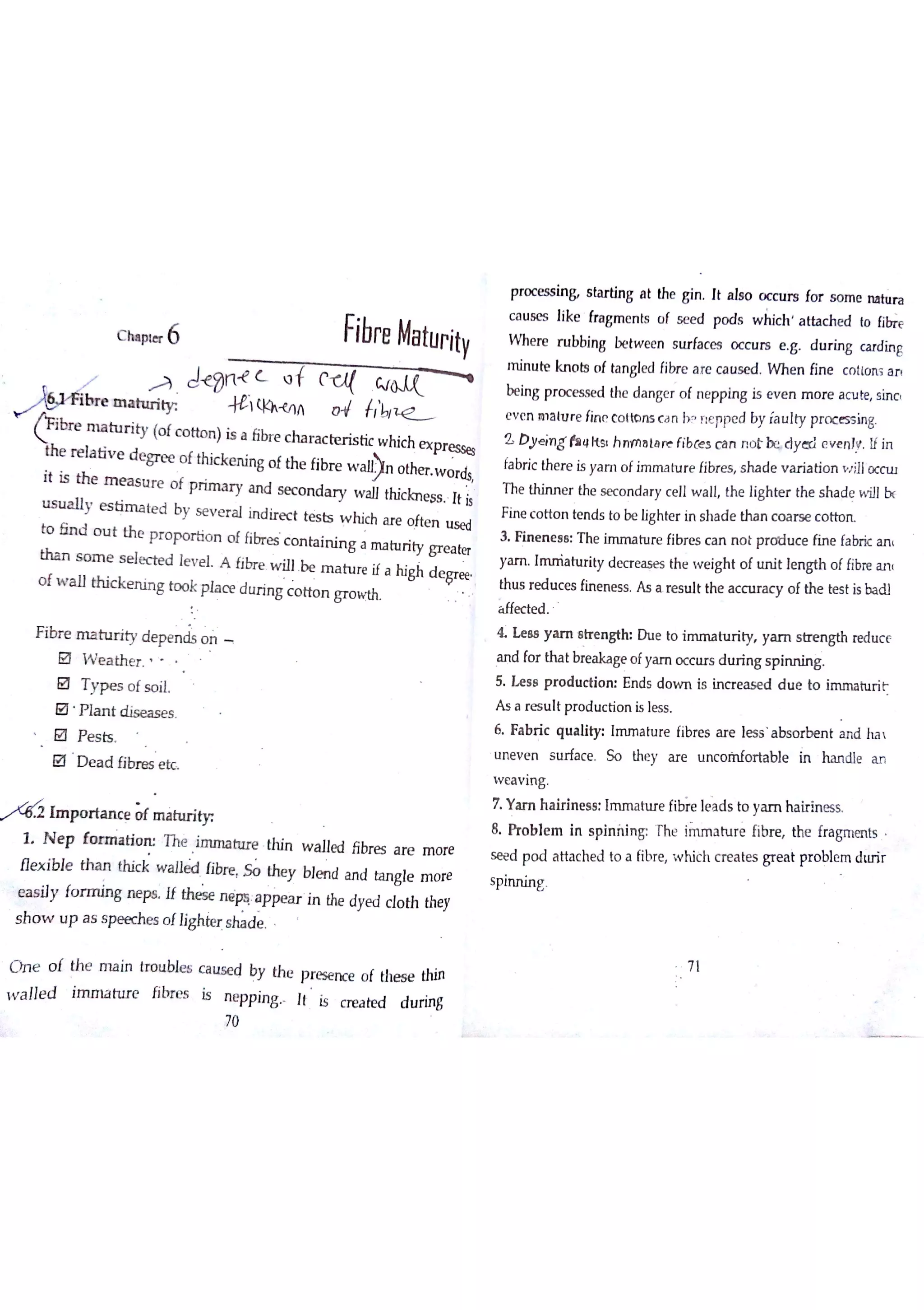 c hıp te r 6 Fibre Maturity
o tho n )is a tibl e characistic w hic h e x p r e ssese d e gr e e o f thic k e n in g o f th e fibr e w n o the r w o rdsit is ttıe m e a s u r e o f p r im a r y a n d se c o n d a r y w a ll thic lc n e ss It isııs u a lly e s tirr ta te d by s e v e r a l in d ir e c t te s ts w h ich a r e o fte n u se dto ó n d o u t th e
p r o p o r tio n o f fibr e s c o n ta in in g a m a tu rity g r e a te rth a n s o m e s e le c te d le v e l A fibr e w u
Ţ be m a tu re if a M gh d e r ee
o f w a ll th ic k e n in g to o k p c e d u r in g c o tio n gr o w th
Ħbr e m a tu r ity d e p e n d s o n
B W e a th e r
Đ T y p e s o f s o iĮ
B P la n t d is e a s e s
@ p e s ķ
@ D e a d fib r as
/
' Im p o r ta n c e & m a h ir iw
1 N e p fo r m a ? ru Th e Jm īn a h ıre th in w a lle d libr e s a r e m o re
H e x ibıe th a n th ic k w a ıle d Iibr e the y bJe n d a n d ta n g le m o re
e a s ily fo n ııin g n e w U the s e  a p pe a r in the dye d c lo th the y
s h o w u p a s s p e e c he s o tlig hte r s ha d e
O n e o t th e m a in tro u ble s c a iłs e d by th c p r e se n ce o f Uìe s e thin
ïl is cr e a te d d u rin g
Processin s ta r tin g a t the g]n Jt a la o o c c u rs fo r s o m e n a h ir a
c a u se s like fra gm e n ts o f se e d po d s w ilic h a u a c h e d Io ū
W h e re r u bbin g be tw e e n s u rfa ce s o c c u rs e g D u r in g ca rd in g
m in u te kn o ts o f ta n gle d libre a re c a u se d W n e n fin e c o llo n s a r
be in g p r o c e ss e d the d a n ge r o f n e pp ln g is e v e n m o r e a c u te sin c
e v e n m la łu r e lin e c o tto n s ( a n b? rie ppe d by fa u lty p r o c e s s in g
Z D ye iTlg ￠a t￠k s h n w }a Įa re fibæs c a n n o t be d y cr l e v e n ł! If in
fa bń c th e r e is ya m o fim n ria tu r e fibr e s s h a d e v a r ia tio n w illo c c lu
T he thin n e r the s e c o n d a r y c e ll w a ll the ligh te r th e s ha d e w ill bc
F in e c o tto n te n d s to be ıig h te r in s ha d e ů ø n c o ĉ tr s e c o tto rL
3 I in e n e s s T h e im m a tu re fibr e s c a n n o t p r o d u c e fin e fa bric a n
ya m Im rria tu riy d e c r e a s e s th e w e igh t o f u n it le n gth o f fibre a n
th u s r e d u c e s fin e n e s s A s a Re s u lt the a cc u ra c y o f th e te s t is ba d i
a ffe c te d
& h s 8 y a m s tre n g th D u e to i t u ń t y ya m sngth re d u c e
a n d fo r tha t bre a ka ge o fya m o c c lırs d u r in g s p in n in g
5 H s 8 p r o d u c tio n E n ds d o w n is in c r e a s e d d u e to im m a h ır iF
A s a r e s u lt p r o d u c tio n is le s s
6 Fa b r ic q u a lity Im m a tu re fibre s a r e te s s a bs o r b e n t a n d ha 
u n e v e n s u ń a c e So the y a r e u n c o m fo r ta b le in h a n dle a n
w e a v in g
7 Y a m h a irin e s s : Im m a h ıre fib e le a d s to ya m h a ir in e ss
8 Pr o b le m in s pin ńin g "he im m a tu r e fibr e the fra gm en ts
se e d po d a tta c h e d to a fibr e w hich c re a te s gr e a t pro bıe m diu ir
w a Jıe d im m a n ıre libre s is n e p p in g
70
spin n in g
7 l
 