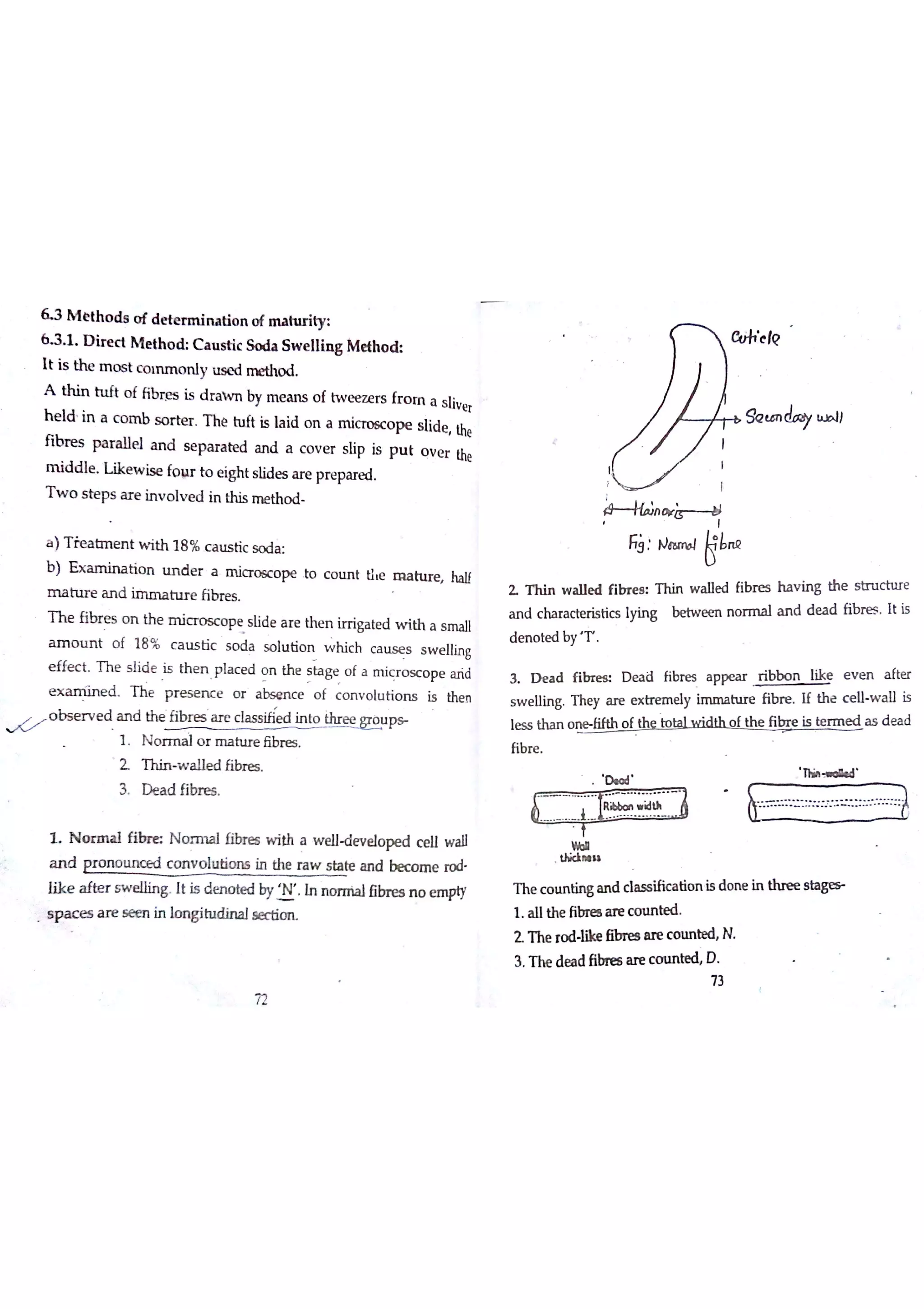6 3 M e th o d s o f d e «e r m in a tio n o f nıahity
6 3 1 D ir e c t M e th o d C a u s tic So d a S w e llin g M e th o d
It is th e m o s t c o ın m o n ļ y u s e d m e tho d
A th in h ıft o f fib æ s is d ra w n by m e a n s o f tw e e z e rs fr o m a s liv e r
h e ld in a c o m b s o r te r T h e h ıft Ķ la id o n a m ic ro sc o p e s lid e the
fib r e s p a r a lle l a n d s e p a r a te d a n d a c o v e r s ıip is p u t o v e r the
m id d le L ik e w is e fo w to e igh t s lid e s a r e pr e pa re d
T w o s te p s a r e in v o lv e d in this m e th o d
a )T ie a tm e n t w ith 18 % c a u s tic s o d a
b ) E X t i o n lın d e r a m ia o óc o p e to c o u n t tì e m a h ır e ha lf
m a h ır e a n d im n a h ır e ĥ br e s
T h e fib r e s o n th e m ic r o s c o pe s lid e a r e th e n irT iga te d w ith a s m a ll
a m o u n t o f 18 % c a u s tic s o d a s o lu tio n w h ic h c a iıs e s s w e llin g
e ffe c t T h e s lid e is th e n p la c e d o n th e s ta g e o f a m ic r o s c o p e a ń d
e x a m iin e d T h e p r e s e n c e o r a b sm c e o f c o n v o lu tio n s is the n
°
b s e r v e d a n d th e fib re s a re class in to ihr e e w p
1 N o r m a io r m a tıır e libn e s
2 T h in w a lle d fibr e s
3 D e a d fibre s
L N o r m a l f ı N o rm a l fibre s w ith a welleveloped c e ll w a ll
a n d p r o m o c o n v o lu tio n s in the ra w s ta te a n d be c o m e ro d
lik e a fte r s w e llin g It is d e n o te d by y In n o rıria lfibn es n o e m pty
 e s a r e s e m in lomgĵ tu se c tio n
O u h e k ?
.
o w
F;: N Łn Q
SQ tm do
y m ll
Z T h in w a lle d fib r e e T h in w a lle d fib r e s h a v in g th e s tn ıc tu re
a n d c ha ra c te ń s tic s ı)ńn g be tw e m n o r m a ıa n d d e a d fib re s It is
d m o te d b y T
3 D e a d f i D e a d fibr e s a p p e a r r ib b o n lik e e v e n a fte r
s w e llin g T h e y a r e e x tr e m e ly im m a h ır e fib re If th e c e lıw a ll is
le s s th a n o n e fifth o f ths to ta lw id th o f th e fib r e is te r m e d a s d e a d
fib re
D ıo d
T h i » d d
* u
n ııı
T he c o m tin g a n d c ıa s s ific a ū o n is d o n e in s l a
1 A llth e fibre a re c o u n te d
Z T he ro d Iike ßbn es m c o u n te d N
3 T h e d e a d fibn es a re c o u n ted D
73
72
 