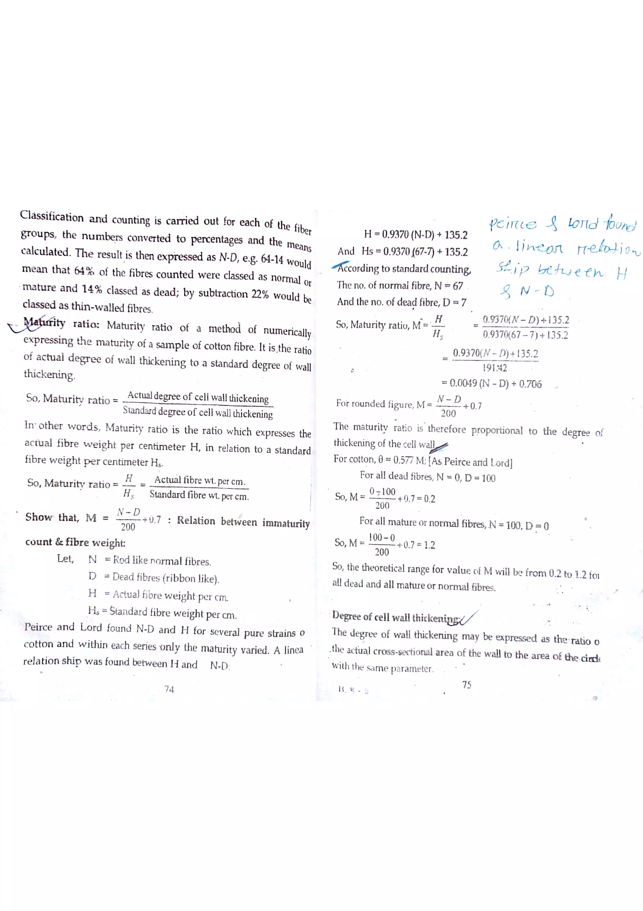 g r o u ps th e n u m be rs c o n v e rte d to p e rc e n ta ge s a n d the
Wc a lc u la te d T h e r e s u ıt Is thm e x a s N D e g 64 14 w o u ldm e a n th a t 64 % o f the fibr e s c o tın te d w e re classed a s n o rm a l o r
m a a n d 1 4 % c la s s e d a s de a d b y s u b tr a ctio n 22% w o u ld be
c ıa s s e d a s th in w a lle d fib re s
ty r a t i M a tu r ity ra tio o f a m e tło d o f n u m e ric a llye x p n es s in g th e m a tu r ity o fa s a m p le o f c o tto n fib re It is The r a tio
o f a c tu a l d e g r e e o f w a ll th ic ke n in g to a s ta n d a r d d e gr e e o f w a ıl
th ic k e n in g
S o M a tu r ity r a tio
sta n da rd de gre e o f c e lıw a llthic ke n in g
In o th e r w o r d s M a tu r iv r a tio is th e r a tio w hic h e x pre s se s the
a c ťu a l fib r e w e ig h t pe r c e n tim e te r H in re la tio n to a s ta n d a r d
fib r e w e igh t p e r c e n tim e te r H
S o M a tu r ity r a tio
ł A c tu a lfibre w t pe r c m
H S ta n da rd fıbre w t p(T c m
N D
S h o w th a Ļ M
2oo
+ ü 7 R e la tio n e e n im m a h u ity
c o u n t & Ħb r e w e igh Ł
Ľ e Ļ N R o d like n o r m a lfibr e s
D D e a d fibr e s (r ib b o n like )
H A c tu a lĥ br e w e igh t pe r c
H Šta n d a r d fibr e w e igh t pe r c m
】e ir c e a n d L o r d fo u n d N D a n d H fo r s e v e r a l p tłre s tra irB o
c o tto n a n d w jtM n e a c h s e rie s o n ly the m a h ırity v a rie d A lín e a
a Jih q n Ħeorlj
l F 7 7 ċ ť ť h
A n d the n o o fde a d fibre D 7
4 N 1)
So M a tu rity r a tio M
0 9370{N D )+ 135 2
19 1342
0 0049 (N D )+ 0 706
Fo r r o u n d e d fig u re M
N D
+ 0 7
2 00
th e m a tu r ity ra tio is th e r e fo re p ro po r tio n a l to the de gre e o f
thic ke n in g o f th e c e llw
Fo r c o tto n e 0 577 M [A s P e ir c e ? Lo rd l
Fo r a lıd e a J fibr e s N O D 100
O 100
So M + 0 7 0 2
200
Fo r a llm a tu re o r n o rm a lfibre s N 100 D O
So M
100 0
+ 0 7 1 2
200
So the th e o r e tic a l ra n ge fo r v a lu e o f M w ill be fr o m 0 2 to 1 2 fo t
a lld e a d a n d a llm a ttıre o r n o r m a lfibre s
D e 8re e o f c e llw a llthickenieg/
T he Je gr e e o f w a ll thic ke n in g m a y be e x pre ss e d a s thJe o
the a c thd c r o s s se ctio n a l a r e a o f the w a ll to th e a r e a o ￡th e D d
w ith tlie s a m e p a r a m e te r
ĺ Į l b
7 5
r e ıa tio n s h ip w a s fo u n d be tw e e n H a n d N O
7 4
H 0 9370 (N D )+ 135 2
A n d H s 0 9370 167 7)+ 135 2
n o rd in g to s ta n d a rd c o u n tin &
The n o o f n o r m a lfibre N * 67
 
